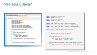 © 2015 Cisco and/or its affiliates. All rights reserved. Cisco Public 47
Что там с Java?
import	java.util.Collection;	
import	java.util.List;	
import	java.util.HashMap;	
import	java.util.Map;	
	
import	com.cisco.cuic.api.client.CuicServer;	
import	com.cisco.cuic.api.client.UserAPIGlobal;	
import	com.cisco.cuic.api.client.APITabularReport;	
	
public	static	void	main(String[]	args)	{	
	
				/*	
					*	Fill-in	the	Cuic	Server	info.	
					*/	
				CuicServer	server	=		
								CuicServer.getAPI("<IP	address>",		
												"<REST	Key>",	"https",	443);	
	 	 	 	 	 		
				UserAPIGlobal	instance	=	new	UserAPIGlobal(server);				
				APITabularReport	obj	=	instance.userAPIGetAllVMs();	
}	
 