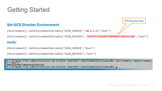 © 2015 Cisco and/or its affiliates. All rights reserved. Cisco Public 54
Getting Started
Set UCS Director Environment
[Environment]::SetEnvironmentVariable("UCSD_SERVER","10.1.1.1","User")	
[Environment]::SetEnvironmentVariable("UCSD_RESTKEY","562FDF763A384E78B9BAB7FE02CA13B6","User")	
Verify:
[Environment]::GetEnvironmentVariable("UCSD_SERVER","User")	
[Environment]::GetEnvironmentVariable("UCSD_RESTKEY","User")	
	
API Access Key
 