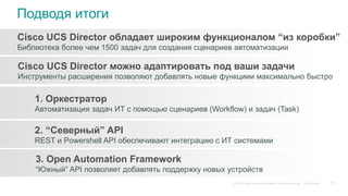 © 2015 Cisco and/or its affiliates. All rights reserved. Cisco Public
Подводя итоги
Cisco UCS Director обладает широким функционалом “из коробки”
Библиотека более чем 1500 задач для создания сценариев автоматизации
Cisco UCS Director можно адаптировать под ваши задачи
Инструменты расширения позволяют добавлять новые функциии максимально быстро
1. Оркестратор
Автоматизация задач ИТ с помощью сценариев (Workflow) и задач (Task)
2. “Северный” API
REST и Powershell API обеспечивают интеграцию с ИТ системами
3. Open Automation Framework
“Южный” API позволяет добавлять поддержку новых устройств
62
 