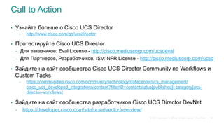 © 2015 Cisco and/or its affiliates. All rights reserved. Cisco Public
Call to Action
•  Узнайте больше о Cisco UCS Director
-  http://www.cisco.com/go/ucsdirector
•  Протестируйте Cisco UCS Director
-  Для заказчиков: Eval License - http://cisco.mediuscorp.com/ucsdeval
-  Для Партнеров, Разработчиков, ISV: NFR License - http://cisco.mediuscorp.com/ucsd
•  Зайдите на сайт сообщества Cisco UCS Director Community по Workflows и
Custom Tasks
-  https://communities.cisco.com/community/technology/datacenter/ucs_management/
cisco_ucs_developed_integrations/content?filterID=contentstatus[published]~category[ucs-
director-workflows]
•  Зайдите на сайт сообщества разработчиков Cisco UCS Director DevNet
-  https://developer.cisco.com/site/ucs-director/overview/
66
 