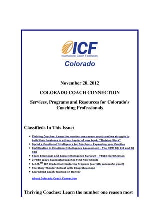 November 20, 2012

          COLORADO COACH CONNECTION

   Services, Programs and Resources for Colorado's
                Coaching Professionals



Classifieds In This Issue:
    Thriving Coaches: Learn the number one reason most coaches struggle to
    build their business in a free chapter of new book, "Thriving Work"
    Social + Emotional Intelligence for Coaches – Expanding your Practice
    Certification in Emotional Intelligence Assessment – The NEW EQi 2.0 and EQ
    360
    Team Emotional and Social Intelligence Survey® - TESI® Certification
    2 FREE Ways Successful Coaches Find New Clients
             TM
    A.I.M.        ICF Credential Mentoring Program (our 5th successful year!)
    The Story Theater Retreat with Doug Stevenson
    Accredited Coach Training In Denver

    About Colorado Coach Connection




Thriving Coaches: Learn the number one reason most
 