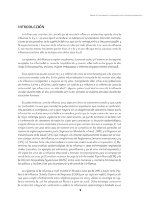 9 
Manual de Procedimientos Estandarizados para la Vigilancia Epidemiológica 
INTRODUCCIÓN 
La influenzaes una infección causada por el virus de la influenza; existen tres tipos de virus de 
influenza: A, B y C. Los virus tipo A se clasifican en subtipos en función de las diferentes combina-ciones 
de dos proteínas de la superficie del virus que son la Hemaglutinina y Neuraminidasa(H y 
N respectivamente). Los virus de la influenza circulan por todo el mundo. Los casos de influenza 
C son mucho menos frecuentes que los tipos A o B, y es por ello que en las vacunas contra la 
influenza estacional sólo se incluyen virus de los tipos A y B. 
Las epidemias de influenza se repiten anualmente, durante el otoño y el invierno en las regiones 
templadas. La enfermedad es causa de hospitalización y muerte, sobre todo en los grupos de alto 
riesgo (niños pequeños, ancianos, mujeres embarazadas y enfermos de padecimientos crónicos). 
Estas epidemias anuales causan de 3 a 5 millones de casos de enfermedad grave y de 250,000 
a 500,000 muertes cada año. En los países industrializados la mayoría de las muertes asociadas 
a la influenza corresponden a mayores de 65 años. Extrapolando estas cifras a las poblaciones 
de América Latina y el Caribe, cabría esperar un total de 4.7 millones a 15 millones de casos de 
enfermedad tipo influenza en un solo año.En algunos países tropicales los virus de la influenza 
circulan durante todo el año, presentando uno o dos periodos de máxima actividad durante las 
estaciones lluviosas. 
En padecimientos como la influenza cuyo espectro clínico es sumamente amplio y que puede 
ser confundido con una gran cantidad de padecimientos respiratorios que resultan en notificacio-nes 
parciales o incompletas y en la gran mayoría sin un diagnóstico de laboratorio, hacen que la 
información resultante sea poco fiable e incompleta, por lo que la simple cuenta de casos no es 
la mejor estrategia para la vigilancia de este padecimiento, ya que de centrarse en la detección 
y confirmación de laboratorio de todos los casos para caracterizar su situación epidemiológica, 
exigiría infinitos recursos materiales y humanos ante el gran número de casos a investigar, lo cual 
ningún sistema de salud sería capaz de sostener yno se cumpliría con los objetivos generales del 
sistema de vigilancia planteados por la Organización Mundial de la Salud (OMS) y la Organización 
Panamericana de la Salud (OPS) que incluyen: a) Detectar oportunamente la aparición de nue-vos 
subtipos de virus de influenza, en cumplimiento del Reglamento Sanitario Internacional2005 
(RSI); b) Detectar brotes de enfermedades respiratorias virales inusitados o imprevistos; c) De-terminar 
las características epidemiológicas de la influenza y otras enfermedades respiratorias 
virales (causadas, por ejemplo, por adenovirus, parainfluenza y por el virus sincitial respiratorio); 
d) Vigilar los virus de la influenza estacional y formular recomendaciones para la composición 
anual de las vacunas, ye) Contribuir a calcular la carga de la Enfermedad Tipo Influenza(ETI) y de 
la Infección Respiratoria Aguda Grave (IRAG) en los seres humanos y orientar la formulación de 
las políticas y las directrices para la prevención y el control de la influenza. 
La vigilancia de la influenza a nivel mundial es llevada a cabo por la OMS a través de la Vigi-lancia 
de Influenza Global y Sistema de Respuesta (GISRS por sus siglas en inglés), Organización 
que para cumplir efectivamente estos objetivos,propuso en 2005 utilizar la estrategia de vigi-lancia 
centinela, la cual fue adoptada por México a partir de 2006. Dicha estrategia consiste en 
la recolección, integración, verificación y análisis de información epidemiológica detallada en un 
 