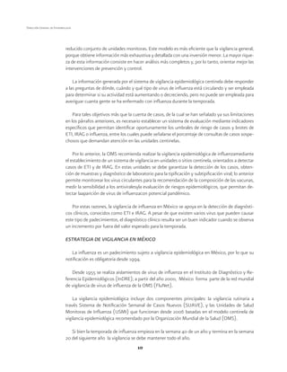 10 
Dirección General de Epidemiología 
reducido conjunto de unidades monitoras. Este modelo es más eficiente que la vigilancia general, 
porque obtiene información más exhaustiva y detallada con una inversión menor. La mayor rique-za 
de esta información consiste en hacer análisis más completos y, por lo tanto, orientar mejor las 
intervenciones de prevención y control. 
La información generada por el sistema de vigilancia epidemiológica centinela debe responder 
a las preguntas de dónde, cuándo y qué tipo de virus de influenza está circulando y ser empleada 
para determinar si su actividad está aumentando o decreciendo, pero no puede ser empleada para 
averiguar cuanta gente se ha enfermado con influenza durante la temporada. 
Para tales objetivos más que la cuenta de casos, de la cual se han señalado ya sus limitaciones 
en los párrafos anteriores, es necesario establecer un sistema de evaluación mediante indicadores 
específicos que permitan identificar oportunamente los umbrales de riesgo de casos y brotes de 
ETI, IRAG o influenza, entre los cuales puede señalarse el porcentaje de consultas de casos sospe-chosos 
que demandan atención en las unidades centinelas. 
Por lo anterior, la OMS recomienda realizar la vigilancia epidemiológica de influenzamediante 
el establecimiento de un sistema de vigilancia en unidades o sitios centinela, orientados a detectar 
casos de ETI y de IRAG. En estas unidades se debe garantizar la detección de los casos, obten-ción 
de muestras y diagnóstico de laboratorio para la tipificación y subtipificación viral; lo anterior 
permite monitorear los virus circulantes para la recomendación de la composición de las vacunas, 
medir la sensibilidad a los antiviralesyla evaluación de riesgos epidemiológicos, que permitan de-tectar 
laaparición de virus de influenzacon potencial pandémico. 
Por estas razones, la vigilancia de influenza en México se apoya en la detección de diagnósti-cos 
clínicos, conocidos como ETI e IRAG. A pesar de que existen varios virus que pueden causar 
este tipo de padecimientos, el diagnóstico clínico resulta ser un buen indicador cuando se observa 
un incremento por fuera del valor esperado para la temporada. 
ESTRATEGIA DE VIGILANCIA EN MÉXICO 
La influenza es un padecimiento sujeto a vigilancia epidemiológica en México, por lo que su 
notificación es obligatoria desde 1994. 
Desde 1955 se realiza aislamientos de virus de influenza en el Instituto de Diagnóstico y Re-ferencia 
Epidemiológicos (InDRE); a partir del año 2000, México forma parte de la red mundial 
de vigilancia de virus de influenza de la OMS (FluNet). 
La vigilancia epidemiológica incluye dos componentes principales: la vigilancia rutinaria a 
través Sistema de Notificación Semanal de Casos Nuevos (SUAVE), y las Unidades de Salud 
Monitoras de Influenza (USMI) que funcionan desde 2006 basadas en el modelo centinela de 
vigilancia epidemiológica recomendado por la Organización Mundial de la Salud (OMS). 
Si bien la temporada de influenza empieza en la semana 40 de un año y termina en la semana 
20 del siguiente año la vigilancia se debe mantener todo el año. 
 