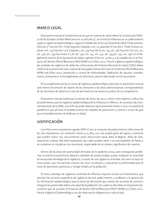 12 
Dirección General de Epidemiología 
MARCO LEGAL 
El presente manual se fundamenta en lo que en materia de salud refiere la Constitución Políti-ca 
de los Estados Unidos Mexicanos en su artículo 4°, así mismo la Influenza es un padecimiento 
sujeto a vigilancia epidemiológica, según lo establecido en la Ley General de Salud Titulo primero, 
Artículo 3º fracción XV; Titulo segundo Capítulo 2 art. 13, apartado A fracción I; Título Octavo ca-pítulo 
I art. 133 fracción I y II; Capítulo 2 art. 134 fracción II, art. 135, art. 136 fracción I-IV; art. 137, 
art. 138, art. 139 fracciones II y III; art. 140, art. 141, art. 142, art. 143,art. 147, art. 148; en el Re-glamento 
Interior de la Secretaría de Salud, capítulo VI bis art. 32 bis 2, y lo establecido en el Pro-yecto 
de Norma Oficial Mexicana PRO-NOM-017-SSA2-2012, Para la vigilancia epidemiológica, 
las unidades de vigilancia de todas las instituciones del Sistema Nacional de Salud (SNS) deben 
notificar la ocurrencia de casos nuevos de este padecimiento.Así como en la Norma Oficial Mexicana 
NOM-036-SSA2-2002, prevención y control de enfermedades. Aplicación de vacunas, toxoides, 
sueros, antitoxinas e inmunoglobulinas en el humano, para lo relacionado con la vacunación. 
El incumplimiento de las acciones de vigilancia epidemiológica descritas en el presente manual 
será motivo de emisión de reporte de las omisiones a las áreas administrativas correspondientes 
de las Secretaría de Salud y en caso de persistencia a la instancia jurídica de su competencia. 
El presente manual substituye la versión de enero de 2012 y tiene como objetivo unificar los 
procedimientos para la vigilancia epidemiológica de la influenza en México, de acuerdo a las reco-mendaciones 
de la OMS, con el fin de poder detectar oportunamente brotes o virus con potencial 
pandémico que permita el establecimiento de medidas de prevención y control y sirvan de guía 
para el establecimiento de Políticas en Salud. 
JUSTIFICACIÓN 
Las Infecciones respiratorias agudas (IRA’s) son un conjunto de padecimientos infecciosos de 
las vías respiratorias con evolución menor a 15 días, con una amplia gama de signos y síntomas 
que pueden incluir: tos, escurrimiento nasal, obstrucción nasal, dolor al deglutir, dolor de oído, 
respiración ruidosa, dificultad respiratoria, las cuales pueden estar o no acompañados de fiebre y 
en ocasiones se complican con neumonía, responsable de un número significativo de muertes. 
Dentro de las áreas de oportunidad derivadas de la epidemia 2009, para evitargraves proble-mas 
económicos,ausentismo laboral y pérdidas de productividad, puede resaltarse la necesidad 
de encauzarla estrategia de la vigilancia, a través de una vigilancia centinela, tal como se hace en 
otros países, que nos permita conocer los virus circulantes y caracterizar la enfermedad para la 
toma de decisiones oportunas y mitigar el daño en la población. 
El nuevo abordaje de vigilancia centinela de influenza requiere contar con lineamientos que 
precisen las acciones específicas de vigilancia de este padecimiento y conlleven a la generación 
de información epidemiológica para la toma de decisiones que oriente las acciones de control y 
mitiguen los potenciales daños a la salud de la población, los cuales se describen en el presente do-cumento 
que de acuerdo al Proyecto de Norma Oficial Mexicana PROY-NOM-017-SSA2-2012, 
Para la Vigilancia Epidemiológica son de observancia obligatoria en todo el país. 
 