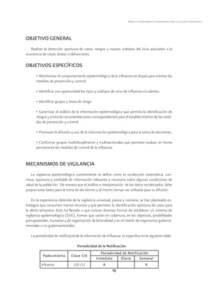 13 
Manual de Procedimientos Estandarizados para la Vigilancia Epidemiológica 
OBJETIVO GENERAL 
Realizar la detección oportuna de casos, riesgos y nuevos subtipos del virus asociados a la 
ocurrencia de casos, brotes o defunciones. 
OBJETIVOS ESPECÍFICOS 
• Monitorizar el comportamiento epidemiológico de la influenza en el país para orientar las 
medidas de prevención y control. 
• Identificar con oportunidad los tipos y subtipos de virus de influenza circulantes. 
• Identificar grupos y áreas de riesgo. 
• Garantizar el análisis de la información epidemiológica que permita la identificación de 
riesgos y emita las recomendaciones correspondientes para el establecimiento de las medi-das 
de prevención y control. 
• Promover la difusión y uso de la información epidemiológica para la toma de decisiones. 
• Conformar grupos multidisciplinarios y multisectoriales que permitan evaluar en forma 
permanente las medidas de control de la influenza. 
MECANISMOS DE VIGILANCIA 
La vigilancia epidemiológica comúnmente se define como la recolección sistemática, con-tinua, 
oportuna y confiable de información relevante y necesaria sobre algunas condiciones de 
salud de la población. De manera que el análisis e interpretación de los datos recolectados, debe 
proporcionar bases para la toma de decisiones y al mismo tiempo ser utilizada para su difusión. 
En la experiencia obtenida de la vigilancia universal, pasiva y rutinaria; se han planteado es-trategias 
que consumen menos recursos y que permiten la identificación oportuna de casos para 
la alerta temprana. Esto ha llevado a que existan diversas formas de establecer un sistema de 
vigilancia epidemiológica (SVE), formas que varían en cobertura, en los objetivos, posibilidades 
presupuestales, humanas y de organización de la localidad y en el interés de organismos guberna-mentales 
o no gubernamentales. 
La periodicidad de notificaciónde la información de Influenza, se especifica en la siguiente tabla: 
Periodicidad de la Notificación 
Padecimiento Clave CIE 
Periodicidad de Notificación 
Inmediata Diaria Semanal 
Influenza J10-J11 X X 
 