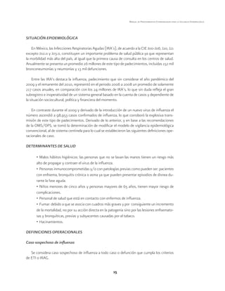 15 
Manual de Procedimientos Estandarizados para la Vigilancia Epidemiológica 
SITUACIÓN EPIDEMIOLÓGICA 
En México, las Infecciones Respiratorias Agudas (IRA’s), de acuerdo a la CIE J00-J06, J20, J21 
excepto J02.0 y J03.0, constituyen un importante problema de salud pública ya que representan 
la morbilidad más alta del país, al igual que la primera causa de consulta en los centros de salud. 
Anualmente se presenta un promedio 26 millones de este tipo de padecimientos, incluidas 152 mil 
bronconeumonías y neumonías y 13 mil defunciones. 
Entre las IRA’s destaca la influenza, padecimiento que sin considerar el año pandémico del 
2009 y el remanente del 2010, representó en el periodo 2006 a 2008 un promedio de solamente 
217 casos anuales, en comparación con los 24 millones de IRA’s, lo que sin duda refleja el gran 
subregistro e inoperatividad de un sistema general basado en la cuenta de casos y dependiente de 
la situación sociocultural, política y financiera del momento. 
En contraste durante el 2009 y derivado de la introducción de un nuevo virus de influenza el 
número ascendió a 98,953 casos confirmados de influenza, lo que corroboró la explosiva trans-misión 
de este tipo de padecimientos. Derivado de lo anterior, y en base a las recomendaciones 
de la OMS/OPS, se tomó la determinación de modificar el modelo de vigilancia epidemiológica 
convencional, al de sistema centinela para lo cual se establecieron las siguientes definiciones ope-racionales 
de caso. 
DETERMINANTES DE SALUD 
• Malos hábitos higiénicos: las personas que no se lavan las manos tienen un riesgo más 
alto de propagar y contraer el virus de la influenza. 
• Personas inmunocomprometidas y/o con patologías previas como pueden ser: pacientes 
con enfisema, bronquitis crónica o asma ya que pueden presentar episodios de disnea du-rante 
la fase aguda. 
• Niños menores de cinco años y personas mayores de 65 años, tienen mayor riesgo de 
complicaciones. 
• Personal de salud que está en contacto con enfermos de influenza. 
• Fumar: debido a que se asocia con cuadros más graves y por consiguiente un incremento 
de la mortalidad, no por su acción directa en la patogenia sino por las lesiones enfisemato-sas 
y bronquíticas, previas y subyacentes causadas por el tabaco. 
• Hacinamientos. 
DEFINICIONES OPERACIONALES 
Caso sospechoso de influenza 
Se considera caso sospechoso de influenza a todo caso o defunción que cumpla los criterios 
de ETI o IRAG. 
 