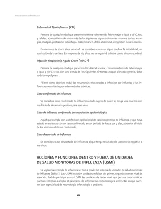 16 
Dirección General de Epidemiología 
Enfermedad Tipo Influenza (ETI) 
Persona de cualquier edad que presente o refiera haber tenido fiebre mayor o igual a 38°C, tos, 
y cefalea, acompañadas de uno o más de los siguientes signos o síntomas: rinorrea, coriza, artral-gias, 
mialgias, postración, odinofagia, dolor torácico, dolor abdominal, congestión nasal o diarrea. 
En menores de cinco años de edad, se considera como un signo cardinal la irritabilidad, en 
sustitución de la cefalea. En mayores de 65 años, no se requerirá la fiebre como síntoma cardinal. 
Infección Respiratoria Aguda Grave (IRAG*) 
Persona de cualquier edad que presente dificultad al respirar, con antecedente de fiebre mayor 
o igual a 38°C y tos, con uno o más de los siguientes síntomas: ataque al estado general, dolor 
torácico o polipnea. 
*Tiene como objetivo incluir las neumonías relacionadas a infección por influenza y las in-fluenzas 
exacerbadas por enfermedades crónicas. 
Caso confirmado de influenza 
Se considera caso confirmado de influenza a todo sujeto de quien se tenga una muestra con 
resultado de laboratorio positivo para ese virus. 
Caso de influenza confirmado por asociación epidemiológica 
Aquel que cumpla con la definición operacional de caso sospechoso de influenza, y que haya 
estado en contacto con un caso confirmado en un periodo de hasta por 7 días, posterior al inicio 
de los síntomas del caso confirmado. 
Caso descartado de influenza 
Se considera caso descartado de influenza al que tenga resultado de laboratorio negativo a 
ese virus. 
ACCIONES Y FUNCIONES DENTRO Y FUERA DE UNIDADES 
DE SALUD MONITORAS DE INFLUENZA (USMI) 
La vigilancia centinela de influenza se hará a través del sistema de unidades de salud monitoras 
de influenza (USMI). Las USMI incluirán unidades médicas del primer, segundo otercer nivel de 
atención. Podrán participar como USMI las unidades de tercer nivel que por sus características 
puedan contribuir a ampliar el panorama de información epidemiológica, entre ellas las que cuen-ten 
con especialidad de neumología, infectología o pediatría. 
 