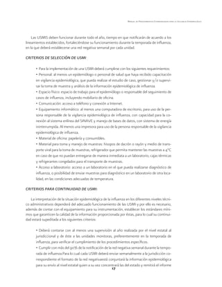 17 
Manual de Procedimientos Estandarizados para la Vigilancia Epidemiológica 
Las USMIS deben funcionar durante todo el año, tiempo en que notificarán de acuerdo a los 
lineamientos establecidos, fortaleciéndose su funcionamiento durante la temporada de influenza, 
en la que deberá establecerse una red negativa semanal por cada unidad. 
CRITERIOS DE SELECCIÓN DE USMI 
• Para la implementación de una USMI deberá cumplirse con los siguientes requerimientos: 
• Personal: al menos un epidemiólogo o personal de salud que haya recibido capacitación 
en vigilancia epidemiológica, que pueda realizar el estudio de caso, gestionar y/o supervi-sar 
la toma de muestra y análisis de la información epidemiológica de influenza. 
• Espacio físico: espacio de trabajo para el epidemiólogo o responsable del seguimiento de 
casos de influenza, incluyendo mobiliario de oficina. 
• Comunicación: acceso a teléfono y conexión a Internet. 
• Equipamiento informático: al menos una computadora de escritorio, para uso de la per-sona 
responsable de la vigilancia epidemiológica de influenza, con capacidad para la co-nexión 
al sistema enlínea del SINAVE y manejo de bases de datos, con sistema de energía 
ininterrumpida. Al menos una impresora para uso de la persona responsable de la vigilancia 
epidemiológica de influenza. 
• Material de oficina: papelería y consumibles. 
• Material para toma y manejo de muestras: hisopos de dacrón o rayón y medio de trans-porte 
viral para la toma de muestras, refrigerador que permita mantener las muestras a 4°C 
en caso de que no puedan entregarse de manera inmediata a un laboratorio, cajas térmicas 
y refrigerantes congelados para el transporte de muestras. 
• Acceso a laboratorio: acceso a un laboratorio en el que pueda realizarse diagnóstico de 
influenza, o posibilidad de enviar muestras para diagnóstico en un laboratorio de otra loca-lidad, 
en las condiciones adecuadas de temperatura. 
CRITERIOS PARA CONTINUIDAD DE USMI: 
La interpretación de la situación epidemiológica de la influenza en los diferentes niveles técni-co 
administrativos dependerá del adecuado funcionamiento de las USMI y por ello es necesario, 
además de contar con el equipamiento para su instrumentación, establecer los estándares míni-mos 
que garanticen la calidad de la información proporcionada por éstas, para lo cual su continui-dad 
estará supeditada a los siguientes criterios: 
• Deberá contarse con al menos una supervisión al año realizada por el nivel estatal al 
jurisdiccional y de éste a las unidades monitoras, preferentemente en la temporada de 
influenza, para verificar el cumplimiento de los procedimientos específicos. 
• Cumplir con más del 90% de la notificación de la red negativa semanal durante la tempo-rada 
de influenza.Para lo cual cada USMI deberá enviar semanalmente a la jurisdicción co-rrespondiente 
el formato de la red negativaestá conjuntará la información epidemiológica 
para su envío al nivel estatal quien a su vez concentrará las del estado y remitirá el informe 
 