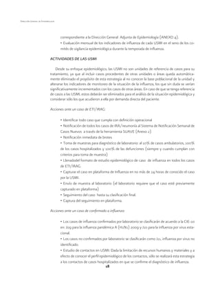18 
Dirección General de Epidemiología 
correspondiente a la Dirección General Adjunta de Epidemiología (ANEXO 4). 
• Evaluación mensual de los indicadores de influenza de cada USMI en el seno de los co-mités 
de vigilancia epidemiológica durante la temporada de influenza. 
ACTIVIDADES DE LAS USMI 
Desde su enfoque epidemiológico, las USMI no son unidades de referencia de casos para su 
tratamiento, ya que al incluir casos procedentes de otras unidades o áreas queda automática-mente 
eliminado el propósito de esta estrategia al no conocer la base poblacional de la unidad y 
alterarse los indicadores de monitoreo de la situación de la influenza, los que sin duda se verían 
significativamente incrementados con los casos de otras áreas. En caso de que se tenga referencia 
de casos a las USMI, estos deberán ser eliminados para el análisis de la situación epidemiológica y 
considerar sólo los que acudieron a ella por demanda directa del paciente. 
Acciones ante un caso de ETI/IRAG: 
• Identificar todo caso que cumpla con definición operacional 
• Notificación de todos los casos de IRA/neumonía al Sistema de Notificación Semanal de 
Casos Nuevos a través de la herramienta SUAVE (Anexo 2) 
• Notificación inmediata de brotes 
• Toma de muestras para diagnóstico de laboratorio: al 10% de casos ambulatorios, 100% 
de los casos hospitalizados y 100% de las defunciones (siempre y cuando cumplan con 
criterios para toma de muestra) 
• Llenadodel formato de estudio epidemiológico de caso de influenza en todos los casos 
de ETI/IRAG. 
• Capturar el caso en plataforma de Influenza en no más de 24 horas de conocido el caso 
por la USMI. 
• Envío de muestra al laboratorio (el laboratorio requiere que el caso esté previamente 
capturado en plataforma) 
• Seguimiento del caso hasta su clasificación final. 
• Captura del seguimiento en plataforma. 
Acciones ante un caso de confirmado a influenza: 
• Los casos de influenza confirmados por laboratorio se clasificarán de acuerdo a la CIE-10 
en: J09 para la influenza pandémica A (H1N1) 2009 y J10 para la influenza por virus esta-cional. 
• Los casos no confirmados por laboratorio se clasificarán como J11, influenza por virus no 
identificado. 
• Estudio de contactos en USMI: Dada la limitación de recursos humanos y materiales y a 
efecto de conocer el perfil epidemiológico de los contactos, sólo se realizará esta estrategia 
a los contactos de casos hospitalizados en que se confirme el diagnóstico de influenza. 
 