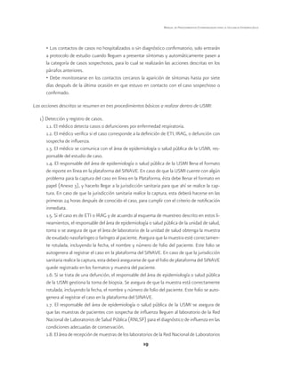 19 
Manual de Procedimientos Estandarizados para la Vigilancia Epidemiológica 
• Los contactos de casos no hospitalizados o sin diagnóstico confirmatorio, solo entrarán 
a protocolo de estudio cuando lleguen a presentar síntomas y automáticamente pasen a 
la categoría de casos sospechosos, para lo cual se realizarán las acciones descritas en los 
párrafos anteriores. 
• Debe monitorearse en los contactos cercanos la aparición de síntomas hasta por siete 
días después de la última ocasión en que estuvo en contacto con el caso sospechoso o 
confirmado. 
Las acciones descritas se resumen en tres procedimientos básicos a realizar dentro de USMI: 
1) Detección y registro de casos. 
1.1. El médico detecta casos o defunciones por enfermedad respiratoria. 
1.2. El médico verifica si el caso corresponde a la definición de ETI, IRAG, o defunción con 
sospecha de influenza. 
1.3. El médico se comunica con el área de epidemiología o salud pública de la USMI, res-ponsable 
del estudio de caso. 
1.4. El responsable del área de epidemiología o salud pública de la USMI llena el formato 
de reporte en línea en la plataforma del SINAVE. En caso de que la USMI cuente con algún 
problema para la captura del caso en línea en la Plataforma, ésta debe llenar el formato en 
papel (Anexo 3), y hacerlo llegar a la jurisdicción sanitaria para que ahí se realice la cap-tura. 
En caso de que la jurisdicción sanitaria realice la captura, esta deberá hacerse en las 
primeras 24 horas después de conocido el caso, para cumplir con el criterio de notificación 
inmediata. 
1.5. Si el caso es de ETI o IRAG y de acuerdo al esquema de muestreo descrito en estos li-neamientos, 
el responsable del área de epidemiología o salud pública de la unidad de salud, 
toma o se asegura de que el área de laboratorio de la unidad de salud obtenga la muestra 
de exudado nasofaríngeo o faríngeo al paciente. Asegura que la muestra esté correctamen-te 
rotulada, incluyendo la fecha, el nombre y número de folio del paciente. Este folio se 
autogenera al registrar el caso en la plataforma del SINAVE. En caso de que la jurisdicción 
sanitaria realice la captura, esta deberá asegurarse de que el folio de plataforma del SINAVE 
quede registrado en los formatos y muestra del paciente. 
1.6. Si se trata de una defunción, el responsable del área de epidemiología o salud pública 
de la USMI gestiona la toma de biopsia. Se asegura de que la muestra está correctamente 
rotulada, incluyendo la fecha, el nombre y número de folio del paciente. Este folio se auto-genera 
al registrar el caso en la plataforma del SINAVE. 
1.7. El responsable del área de epidemiología o salud pública de la USMI se asegura de 
que las muestras de pacientes con sospecha de influenza lleguen al laboratorio de la Red 
Nacional de Laboratorios de Salud Pública (RNLSP) para el diagnóstico de influenza en las 
condiciones adecuadas de conservación. 
1.8. El área de recepción de muestras de los laboratorios de la Red Nacional de Laboratorios 
 