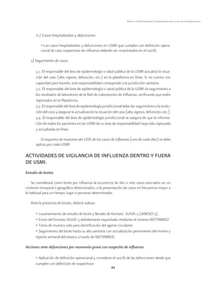 21 
Manual de Procedimientos Estandarizados para la Vigilancia Epidemiológica 
2.2 Casos hospitalizados y defunciones 
• Los casos hospitalizados y defunciones en USMI que cumplan con definición opera-cional 
de caso sospechoso de influenza deberán ser muestreados en el 100%. 
3) Seguimiento de casos 
3.1. El responsable del área de epidemiología o salud pública de la USMI actualiza la situa-ción 
del caso (alta, egreso, defunción, etc.) en la plataforma en línea. Si no cuenta con 
capacidad para hacerlo, esta responsabilidad corresponde a la jurisdicción sanitaria. 
3.2. El responsable del área de epidemiología o salud pública de la USMI da seguimiento a 
los resultados de laboratorio de la Red de Laboratorios de Influenza, verificando que estén 
registrados en la Plataforma. 
3.3. El responsable del área de epidemiología jurisdiccional debe dar seguimiento a la evolu-ción 
del caso y asegurar la actualización la situación del caso (alta, egreso, defunción, etc.). 
3.4. El responsable del área de epidemiología jurisdiccional se asegura de que la informa-ción 
de todos los pacientes en las USMI de su área de responsabilidad haya sido capturada 
y actualizada en línea. 
El esquema de muestreo del 10% de los casos de influenza (uno de cada diez) se debe 
aplicar por cada USMI 
ACTIVIDADES DE VIGILANCIA DE INFLUENZA DENTRO Y FUERA 
DE USMI. 
Estudio de brotes 
Se considerará como brote por influenza la ocurrencia de dos o más casos asociados en un 
contexto temporal o geográfico determinados, o la presentación de casos en frecuencia mayor a 
la habitual para un tiempo, lugar o personas determinadas. 
Ante la presencia de brotes, deberá realizar: 
• Levantamiento de estudio de brote y llenado de formato SUIVE-3 (ANEXO 5). 
• Envío del formato SIUVE-3 debidamente requisitado mediante el sistema NOTINMED 
• Toma de muestra solo para identificación del agente circulante 
• Seguimiento del brote hasta su alta sanitaria con actualización permanente del mismo y 
reporte semanal del estatus a través de NOTINMED. 
Acciones ante defunciones por neumonía grave con sospecha de influenza 
• Aplicación de definición operacional y considerar el 100% de las defunciones desde que 
cumplen con definición de sospechoso 
 