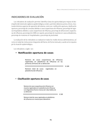 23 
Manual de Procedimientos Estandarizados para la Vigilancia Epidemiológica 
INDICADORES DE EVALUACIÓN 
Los indicadores de evaluación permiten identificar áreas de oportunidad para mejorar el des-empeño 
del sistema de vigilancia epidemiológica, es decir, permiten detectar puntos críticos, mos-trando 
distintos aspectos de operación del sistema, como son: notificación oportuna, clasificación 
oportuna, porcentaje de consultas debidas a casos sospechosos de influenza, porcentaje de ingre-sos 
hospitalarios debidos a casos sospechosos de influenza, porcentaje de defunciones sospecho-sas 
de influenza, porcentaje de USMI con reporte, porcentaje de muestreo en casos ambulatorios, 
porcentaje de muestreo en hospitalizados y porcentaje de positividad. 
La evaluación de los indicadores se realizará en todos los niveles técnico-administrativos, así 
como en todas las instituciones integrantes del Sector, de forma mensual y cuando así se requiera 
por la situación epidemiológica. 
Los indicadores a vigilar son: 
 