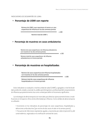 25 
Manual de Procedimientos Estandarizados para la Vigilancia Epidemiológica 
INDICADORES DE DESEMPEÑO DE USMIs: 
Estos indicadores se evaluarán a nivel de unidad de salud (USMI) y agregados a nivel de locali-dad, 
jurisdicción, estado y nacional. Su análisis permitirá generar una línea basal del comportamiento 
de influenza que posteriormente sirva como umbral para definir el incremento significativo. 
Las estrategias de alerta temprana son esenciales para detectar oportunamente brotes o modi-ficaciones 
en el espectro clínico de la enfermedad por influenza. Como señales de alerta temprana 
se utilizarán: 
• Incremento en los indicadores de porcentajes de casos sospechosos, hospitalizados y 
defunciones arriba descritos (por encima de dos veces el valor en la semana previa). 
• Frecuencia de infecciones respiratorias agudas y neumonías por sobre el percentil 75 del 
canal endémico, registradas en la notificación semanal de casos. 
 