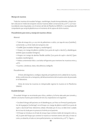 27 
Manual de Procedimientos Estandarizados para la Vigilancia Epidemiológica 
Manejo de muestras 
Todas las muestras de exudado faríngeo, nasofaríngeo, lavado bronquioalveolar y biopsia de-ben 
colocarse en medio de transporte viral, las muestras deben conservarse de 4 a 8 °C. Las mues-tras 
deberán estar etiquetadas con el número de folio de Plataforma SINAVE e ir acompañadas del 
comprobante que arroja la plataforma en el momento de la captura de dicha muestra. 
Procedimiento para toma y manejo de muestras clínicas 
Material: 
• Tubos de ensayo de 13 x 100 mm de poliestireno o vidrio, con tapa de rosca (estériles), 
conteniendo 2.5 ml de medio de transporte viral. 
• Gradilla (para exudados faríngeos y nasofaríngeos). 
• Hisopos con mango de plástico estériles (con punta de rayón o dacrón) y abatelenguas 
estériles (para exudados faríngeos). 
• Hisopos con mango de alambre flexible estériles (con punta de rayón o dacrón) (para 
exudados nasofaríngeos). 
• Hielera conteniendo hielo o una bolsa refrigerante para mantener las muestras entre 4 
a 8°C. 
• Guantes, cubrebocas, batas, tela adhesiva y bolígrafo. 
Procedimientos: 
El éxito del diagnóstico virológico depende principalmente de la calidad de la muestra, 
de las condiciones de su transporte y del almacenamiento de la muestra antes de procesarla 
en el laboratorio. 
Antes de tomar las muestras es indispensable registrar la muestra en la Plataforma 
SINAVE. 
Exudado faríngeo 
El exudado faríngeo se recomienda para niños y adultos y la forma adecuada para tomarlo y 
obtener una buena muestra para la detección de virus respiratorios es la siguiente: 
• Se abate la lengua del paciente con el abatelenguas y se frota con firmeza la pared poste-rior 
de la garganta (orofaringe) con el hisopo con mango de plástico estéril (con punta de 
rayón o dacrón)al frotar obtenemos células infectadas por el virus; se debe tener cuidado 
de no tocar la úvula para no provocar el vómito en el paciente. 
• El hisopo se introduce en el tubo de ensayo (que contiene medio de transporte viral 2.5 
ml), la parte del hisopo que contiene la muestra se mantiene dentro del tubo, el resto se 
corta y se desecha, el tubo se cierra perfectamente y se mantiene de 4 a 8 ºC. Figura 1. 
 