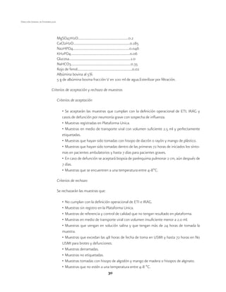 30 
Dirección General de Epidemiología 
MgSO47H2O..........................................................0.2 
CaCl2H2O.................................................................0.185 
Na2HPO4.................................................................0.046 
KH2PO4....................................................................0.06 
Glucosa.......................................................................1.0 
NaHCO3.....................................................................0.35 
Rojo de fenol...............................................................0.02 
Albúmina bovina al 5% 
5 g de albúmina bovina fracción V en 100 ml de agua.Esterilizar por filtración. 
Criterios de aceptación y rechazo de muestras 
Criterios de aceptación 
• Se aceptarán las muestras que cumplan con la definición operacional de ETI, IRAG y 
casos de defunción por neumonía grave con sospecha de influenza. 
• Muestras registradas en Plataforma Única. 
• Muestras en medio de transporte viral con volumen suficiente 2.5 ml y perfectamente 
etiquetadas. 
• Muestras que hayan sido tomadas con hisopo de dacrón o rayón y mango de plástico. 
• Muestras que hayan sido tomadas dentro de las primeras 72 horas de iniciados los sínto-mas 
en pacientes ambulatorios y hasta 7 días para pacientes graves. 
• En caso de defunción se aceptará biopsia de parénquima pulmonar 2 cm, aún después de 
7 días. 
• Muestras que se encuentren a una temperatura entre 4-8ºC. 
Criterios de rechazo 
Se rechazarán las muestras que: 
• No cumplan con la definición operacional de ETI e IRAG. 
• Muestras sin registro en la Plataforma Única. 
• Muestras de referencia y control de calidad que no tengan resultado en plataforma. 
• Muestras en medio de transporte viral con volumen insuficiente menor a 2.0 ml. 
• Muestras que vengan en solución salina y que tengan más de 24 horas de tomada la 
muestra. 
• Muestras que excedan las 48 horas de fecha de toma en USMI y hasta 72 horas en No 
USMI para brotes y defunciones. 
• Muestras derramadas. 
• Muestras no etiquetadas. 
• Muestras tomadas con hisopo de algodón y mango de madera o hisopos de alginato. 
• Muestras que no estén a una temperatura entre 4-8 ºC. 
 