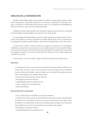 31 
Manual de Procedimientos Estandarizados para la Vigilancia Epidemiológica 
ANÁLISIS DE LA INFORMACIÓN 
El análisis epidemiológico debe iniciarse según las variables de tiempo, lugar y persona, y debe 
incluir comparaciones con periodos anteriores, con otras áreas y tendencias. Si se observan cam-bios 
en el patrón de la enfermedad será necesario realizar una investigación más detallada para 
definir si el cambio es real y tomar las medidas adecuadas. 
Se deberá de realizar análisis periódico por nivel técnico operativo y por institución, a través del 
Comité de Vigilancia Epidemiológica, para apoyar la toma de decisiones. 
Los responsables de epidemiología en todos los niveles analizarán permanentemente la infor-mación 
de la plataforma en línea, verificando el completo llenado de la misma y la situación de 
los indicadores de vigilancia epidemiológica y alerta temprana especificados en este documento. 
Si a partir de ese análisis se obtiene evidencia que sugiera un incremento en la morbilidad o 
mortalidad, o la presencia de nuevos tipos de virus se deberá evaluar la situación epidemiológica 
en el seno de los Comités Jurisdiccional y Estatal con participación de todas las áreas involucradas 
en la vigilancia, prevención, control y atención médica de influenza, así como todas aquellas que 
consideren los comités. 
La información a incluir en el análisis, según nivel técnico-administrativo deberá incluir: 
Nivel local: 
• Caracterización de los casos de acuerdo a las definiciones operacionales de Influenza, en 
tiempo (días, semanas o año en que se presentan los casos), lugar (zonas o localidades 
donde se detecta la actividad) y persona (edad, sexo, institución) de las poblaciones que 
serán monitoreadas por las unidades seleccionadas. 
• Características clínicas de los casos de Influenza. 
• Red negativa semanal de Influenza. 
• Calidad del llenado de los estudios de caso. 
• Tipos y subtipos de virus identificados. 
• Brotes identificados. 
Nivel jurisdiccional o equivalente: 
• Casos y defunciones por localidad y municipio de residencia. 
• Caracterización de los casos de acuerdo a las definiciones operacionales correspondientes 
de Influenza, en tiempo (días, semanas o año en que se presentan los casos), lugar (zonas, 
localidades o municipios donde se detecta la actividad) y persona (edad, sexo, institución) 
de las poblaciones que serán monitoreadas por las unidades seleccionadas. 
• Red negativa semanal de Influenza. 
• Calidad del llenado de los estudios de caso. 
 