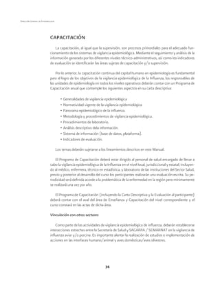 34 
Dirección General de Epidemiología 
CAPACITACIÓN 
La capacitación, al igual que la supervisión, son procesos primordiales para el adecuado fun-cionamiento 
de los sistemas de vigilancia epidemiológica. Mediante el seguimiento y análisis de la 
información generada por los diferentes niveles técnico-administrativos, así como los indicadores 
de evaluación se identificarán las áreas sujetas de capacitación y/o supervisión. 
Por lo anterior, la capacitación continua del capital humano en epidemiología es fundamental 
para el logro de los objetivos de la vigilancia epidemiológica de la Influenza, los responsables de 
las unidades de epidemiología en todos los niveles operativos deberán contar con un Programa de 
Capacitación anual que contemple los siguientes aspectos en su carta descriptiva: 
• Generalidades de vigilancia epidemiológica 
• Normatividad vigente de la vigilancia epidemiológica 
• Panorama epidemiológico de la influenza. 
• Metodología y procedimientos de vigilancia epidemiológica. 
• Procedimientos de laboratorio. 
• Análisis descriptivo dela información. 
• Sistema de información (base de datos, plataforma). 
• Indicadores de evaluación. 
Los temas deberán sujetarse a los lineamientos descritos en este Manual. 
El Programa de Capacitación deberá estar dirigido al personal de salud encargado de llevar a 
cabo la vigilancia epidemiológica de la Influenza en el nivel local, jurisdiccional y estatal; incluyen-do 
al médico, enfermera, técnico en estadística, y laboratorio de las instituciones del Sector Salud, 
previo y posterior al desarrollo del curso los participantes realizarán una evaluación escrita. Su pe-riodicidad 
será definida acorde a la problemática de la enfermedad en la región pero mínimamente 
se realizará una vez por año. 
El Programa de Capacitación (incluyendo la Carta Descriptiva y la Evaluación al participante) 
deberá contar con el aval del área de Enseñanza y Capacitación del nivel correspondiente y el 
curso constará en las actas de dicha área. 
Vinculación con otros sectores 
Como parte de las actividades de vigilancia epidemiológica de influenza, deberán establecerse 
interacciones estrechas entre la Secretaría de Salud y SAGARPA / SEMARNAT en la vigilancia de 
influenza aviar y/o porcina. Es importante alentar la realización de estudios e implementación de 
acciones en las interfaces humano/animal y aves domésticas/aves silvestres. 
 