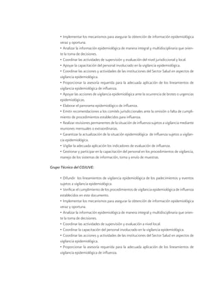 • Implementar los mecanismos para asegurar la obtención de información epidemiológica veraz y oportuna. 
• Analizar la información epidemiológica de manera integral y multidisciplinaria que oriente la toma de decisiones. 
• Coordinar las actividades de supervisión y evaluación del nivel jurisdiccional y local. 
• Apoyar la capacitación del personal involucrado en la vigilancia epidemiológica. 
• Coordinar las acciones y actividades de las instituciones del Sector Salud en aspectos de vigilancia epidemiológica. 
• Proporcionar la asesoría requerida para la adecuada aplicación de los lineamientos de vigilancia epidemiológica de influenza. 
• Apoyar las acciones de vigilancia epidemiológica ante la ocurrencia de brotes o urgencias epidemiológicas. 
• Elaborar el panorama epidemiológico de influenza. 
• Emitir recomendaciones a los comités jurisdiccionales ante la omisión o falta de cumplimiento de procedimientos establecidos para influenza. 
• Realizar revisiones permanentes de la situación de influenza sujetos a vigilancia mediante reuniones mensuales o extraordinarias. 
• Garantizar la actualización de la situación epidemiológica de influenza sujetos a vigilancia epidemiológica. 
• Vigilar la adecuada aplicación los indicadores de evaluación de influenza. 
• Gestionar y participar en la capacitación del personal en los procedimientos de vigilancia, manejo de los sistemas de información, toma y envío de muestras. 
Grupo Técnico del COJUVE: 
• Difundir los lineamientos de vigilancia epidemiológica de los padecimientos y eventos sujetos a vigilancia epidemiológica. 
• Verificar el cumplimiento de los procedimientos de vigilancia epidemiológica de influenza establecidos en este documento. 
• Implementar los mecanismos para asegurar la obtención de información epidemiológica veraz y oportuna. 
• Analizar la información epidemiológica de manera integral y multidisciplinaria que oriente la toma de decisiones. 
• Coordinar las actividades de supervisión y evaluación a nivel local. 
• Coordinar la capacitación del personal involucrado en la vigilancia epidemiológica. 
• Coordinar las acciones y actividades de las instituciones del Sector Salud en aspectos de vigilancia epidemiológica. 
• Proporcionar la asesoría requerida para la adecuada aplicación de los lineamientos de vigilancia epidemiológica de influenza.  