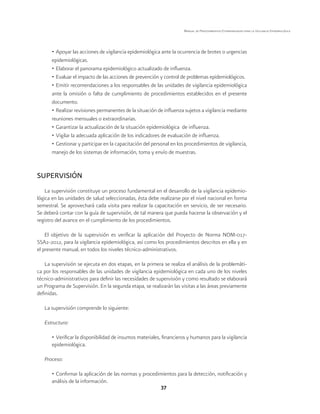 37 
Manual de Procedimientos Estandarizados para la Vigilancia Epidemiológica 
• Apoyar las acciones de vigilancia epidemiológica ante la ocurrencia de brotes o urgencias 
epidemiológicas. 
• Elaborar el panorama epidemiológico actualizado de influenza. 
• Evaluar el impacto de las acciones de prevención y control de problemas epidemiológicos. 
• Emitir recomendaciones a los responsables de las unidades de vigilancia epidemiológica 
ante la omisión o falta de cumplimiento de procedimientos establecidos en el presente 
documento. 
• Realizar revisiones permanentes de la situación de influenza sujetos a vigilancia mediante 
reuniones mensuales o extraordinarias. 
• Garantizar la actualización de la situación epidemiológica de influenza. 
• Vigilar la adecuada aplicación de los indicadores de evaluación de influenza. 
• Gestionar y participar en la capacitación del personal en los procedimientos de vigilancia, 
manejo de los sistemas de información, toma y envío de muestras. 
SUPERVISIÓN 
La supervisión constituye un proceso fundamental en el desarrollo de la vigilancia epidemio-lógica 
en las unidades de salud seleccionadas, ésta debe realizarse por el nivel nacional en forma 
semestral. Se aprovechará cada visita para realizar la capacitación en servicio, de ser necesario. 
Se deberá contar con la guía de supervisión, de tal manera que pueda hacerse la observación y el 
registro del avance en el cumplimiento de los procedimientos. 
El objetivo de la supervisión es verificar la aplicación del Proyecto de Norma NOM-017- 
SSA2-2012, para la vigilancia epidemiológica, así como los procedimientos descritos en ella y en 
el presente manual, en todos los niveles técnico-administrativos. 
La supervisión se ejecuta en dos etapas, en la primera se realiza el análisis de la problemáti-ca 
por los responsables de las unidades de vigilancia epidemiológica en cada uno de los niveles 
técnico-administrativos para definir las necesidades de supervisión y como resultado se elaborará 
un Programa de Supervisión. En la segunda etapa, se realizarán las visitas a las áreas previamente 
definidas. 
La supervisión comprende lo siguiente: 
Estructura: 
• Verificar la disponibilidad de insumos materiales, financieros y humanos para la vigilancia 
epidemiológica. 
Proceso: 
• Confirmar la aplicación de las normas y procedimientos para la detección, notificación y 
análisis de la información. 
 