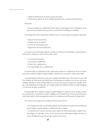 38 
Dirección General de Epidemiología 
• Validar la identificación de áreas y grupos de riesgo. 
• Comprobar la aplicación de las medidas de prevención y control correspondientes. 
Resultado: 
• Evaluar el grado de cumplimiento de las metas, el desempeño de los indicadores, el im-pacto 
de las actividades de prevención y control de la morbilidad y mortalidad. 
Para el logro de lo antes mencionado se debe tomar en cuenta los siguientes aspectos operativos: 
• Aplicación de instrumentos. 
• Ponderación de resultados. 
• Emisión de recomendaciones. 
• Seguimiento de recomendaciones. 
Las supervisiones efectuadas deberán constar en el Informe de Actividades correspondiente a 
la fecha de su realización; dicho informe debe incluir: 
• La situación encontrada. 
• Los acuerdos establecidos. 
• El plazo de cumplimiento, y 
• Los responsables de su cumplimiento. 
El informe debe ser elaborado en dos copias para asegurar el cumplimiento de los acuerdos: 
una para la unidad de vigilancia epidemiológica supervisora y otra para la unidad supervisada. 
Su periodicidad será definida acorde a los resultados del análisis de la información en cada nivel 
(ver: Análisis de Información por Nivel) pero mínimamente se realizará una vez por año en las 
unidades ubicadas en áreas de baja endemia y con la frecuencia que se requiera en aquellas unida-des 
cuyos indicadores de evaluación y/o canales endémicos evidencien silencios epidemiológicos 
y/o situación de alerta o epidemia. 
El responsable de la unidad de vigilancia epidemiológica en cada uno de los niveles normati-vos, 
(jurisdicción o equivalente, estatal o delegacional y federal de las instituciones del sistema 
nacional de salud) será el encargado de verificar el cumplimiento del Programa de Supervisión. 
Al momento de la supervisión, se deberá verificar como mínimo: 
• El cumplimiento de la normatividad vigente, que incluye los procedimientos establecidos 
para la vigilancia epidemiológica y el laboratorio de la unidad. 
• La existencia de insumos necesarios para realizar de manera adecuada la vigilancia epi-demiológica, 
por ejemplo, contar con los formatos de estudio epidemiológico de caso, in-sumos 
de laboratorio para la toma de muestras, entre otros. 
 