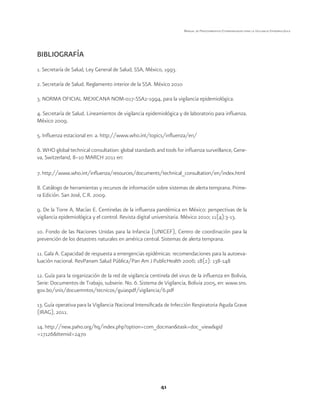 41 
Manual de Procedimientos Estandarizados para la Vigilancia Epidemiológica 
BIBLIOGRAFÍA 
1. Secretaría de Salud, Ley General de Salud, SSA, México, 1993. 
2. Secretaría de Salud. Reglamento interior de la SSA. México 2010 
3. NORMA OFICIAL MEXICANA NOM-017-SSA2-1994, para la vigilancia epidemiológica. 
4. Secretaría de Salud. Lineamientos de vigilancia epidemiológica y de laboratorio para influenza. 
México 2009. 
5. Influenza estacional en: a. http://www.who.int/topics/influenza/en/ 
6. WHO global technical consultation: global standards and tools for influenza surveillance, Gene-va, 
Switzerland, 8–10 MARCH 2011 en: 
7. http://www.who.int/influenza/resources/documents/technical_consultation/en/index.html 
8. Catálogo de herramientas y recursos de información sobre sistemas de alerta temprana. Prime-ra 
Edición. San José, C.R. 2009. 
9. De la Torre A, Macías E. Centinelas de la influenza pandémica en México: perspectivas de la 
vigilancia epidemiológica y el control. Revista digital universitaria. México 2010; 11(4):3-13. 
10. Fondo de las Naciones Unidas para la Infancia (UNICEF), Centro de coordinación para la 
prevención de los desastres naturales en américa central. Sistemas de alerta temprana. 
11. Gala A. Capacidad de respuesta a emergencias epidémicas: recomendaciones para la autoeva-luación 
nacional. RevPanam Salud Pública/Pan Am J PublicHealth 2006; 18(2): 138-148 
12. Guía para la organización de la red de vigilancia centinela del virus de la influenza en Bolivia, 
Serie: Documentos de Trabajo, subserie. No. 6. Sistema de Vigilancia, Bolivia 2005, en: www.sns. 
gov.bo/snis/docuemntos/tecnicos/guiaspdf/vigilancia/6.pdf 
13. Guía operativa para la Vigilancia Nacional Intensificada de Infección Respiratoria Aguda Grave 
(IRAG), 2011. 
14. http://new.paho.org/hq/index.php?option=com_docman&task=doc_view&gid 
=17126&Itemid=2470 
 