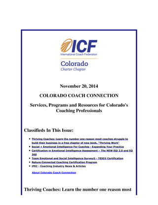 November 20, 2014 
COLORADO COACH CONNECTION 
Services, Programs and Resources for Colorado's 
Coaching Professionals 
Classifieds In This Issue: 
Thriving Coaches: Learn the number one reason most coaches struggle to 
build their business in a free chapter of new book, "Thriving Work" 
Social + Emotional Intelligence For Coaches - Expanding Your Practice 
Certification in Emotional Intelligence Assessment – The NEW EQi 2.0 and EQ 
360 
Team Emotional and Social Intelligence Survey® - TESI® Certification 
Nature-Connected Coaching Certification Program 
iPEC - Coaching Industry News & Articles 
About Colorado Coach Connection 
Thriving Coaches: Learn the number one reason most 
 