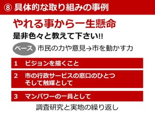 やれる事から一生懸命
⑧ 具体的な取り組みの事例
調査研究と実地の繰り返し
２ 市の行政サービスの窓口のひとつ
そして触媒として
１ ビジョンを描くこと
３ マンパワーの一員として
是非色々と教えて下さい!!
市民の力や意見→市を動かす力ベース
 