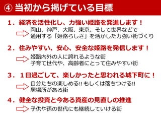 １．経済を活性化し、力強い姫路を発進します！
２．住みやすい、安心、安全な姫路を発信します！
岡山、神戸、大阪、東京、そして世界などで
通用する「姫路らしさ」を活かした力強い街づくり
姫路内外の人に誇れるような街
子育て世代や、高齢者にとって住みやすい街
④ 当初から掲げている目標
３．１日過ごして、楽しかったと思われる城下町に！
４．健全な投資と今ある資産の見直しの推進
自分たちの楽しめる!! もしくは落ちつける!!
居場所がある街
子供や孫の世代にも継続していける街
 