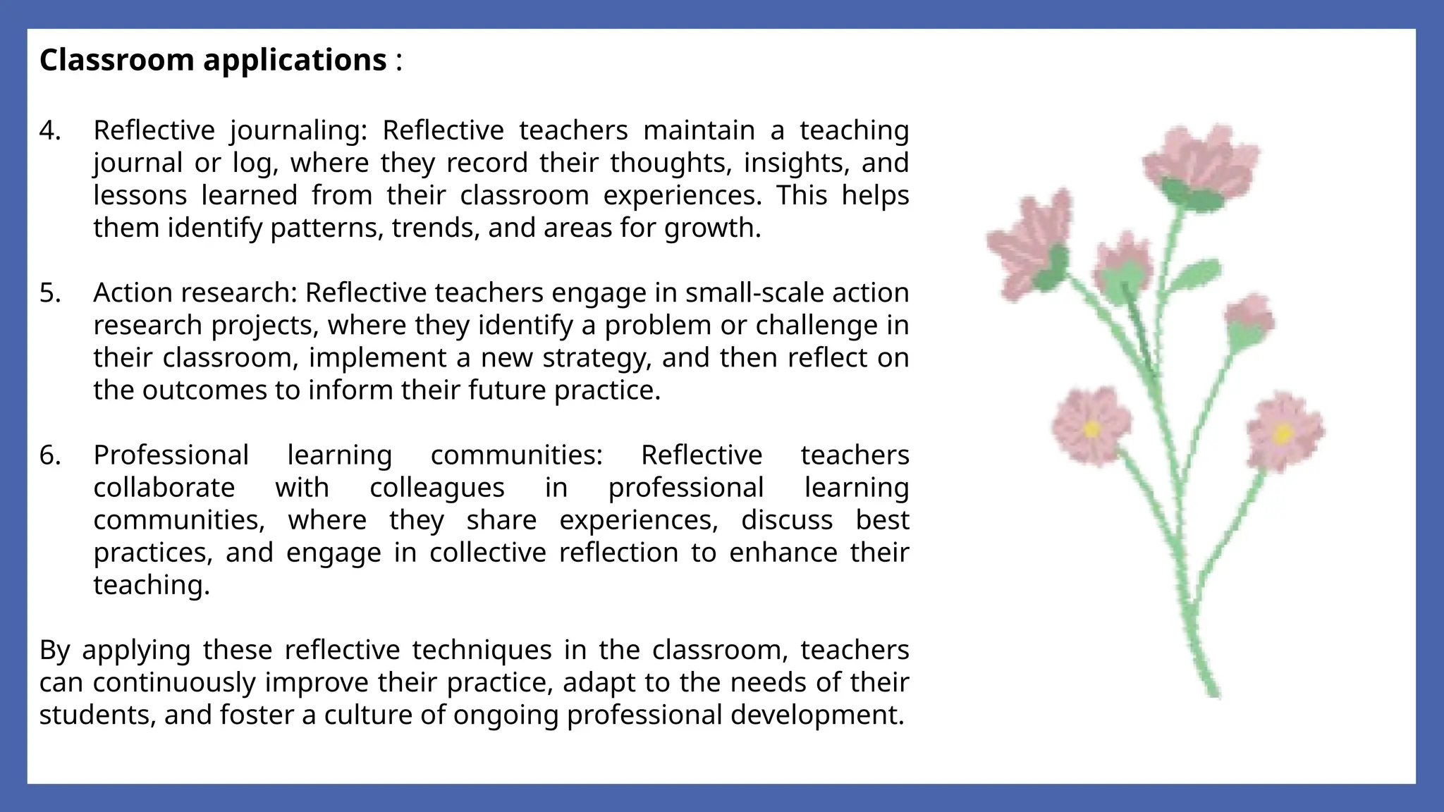 Classroom applications :
4. Reflective journaling: Reflective teachers maintain a teaching
journal or log, where they record their thoughts, insights, and
lessons learned from their classroom experiences. This helps
them identify patterns, trends, and areas for growth.
5. Action research: Reflective teachers engage in small-scale action
research projects, where they identify a problem or challenge in
their classroom, implement a new strategy, and then reflect on
the outcomes to inform their future practice.
6. Professional learning communities: Reflective teachers
collaborate with colleagues in professional learning
communities, where they share experiences, discuss best
practices, and engage in collective reflection to enhance their
teaching.
By applying these reflective techniques in the classroom, teachers
can continuously improve their practice, adapt to the needs of their
students, and foster a culture of ongoing professional development.
 
