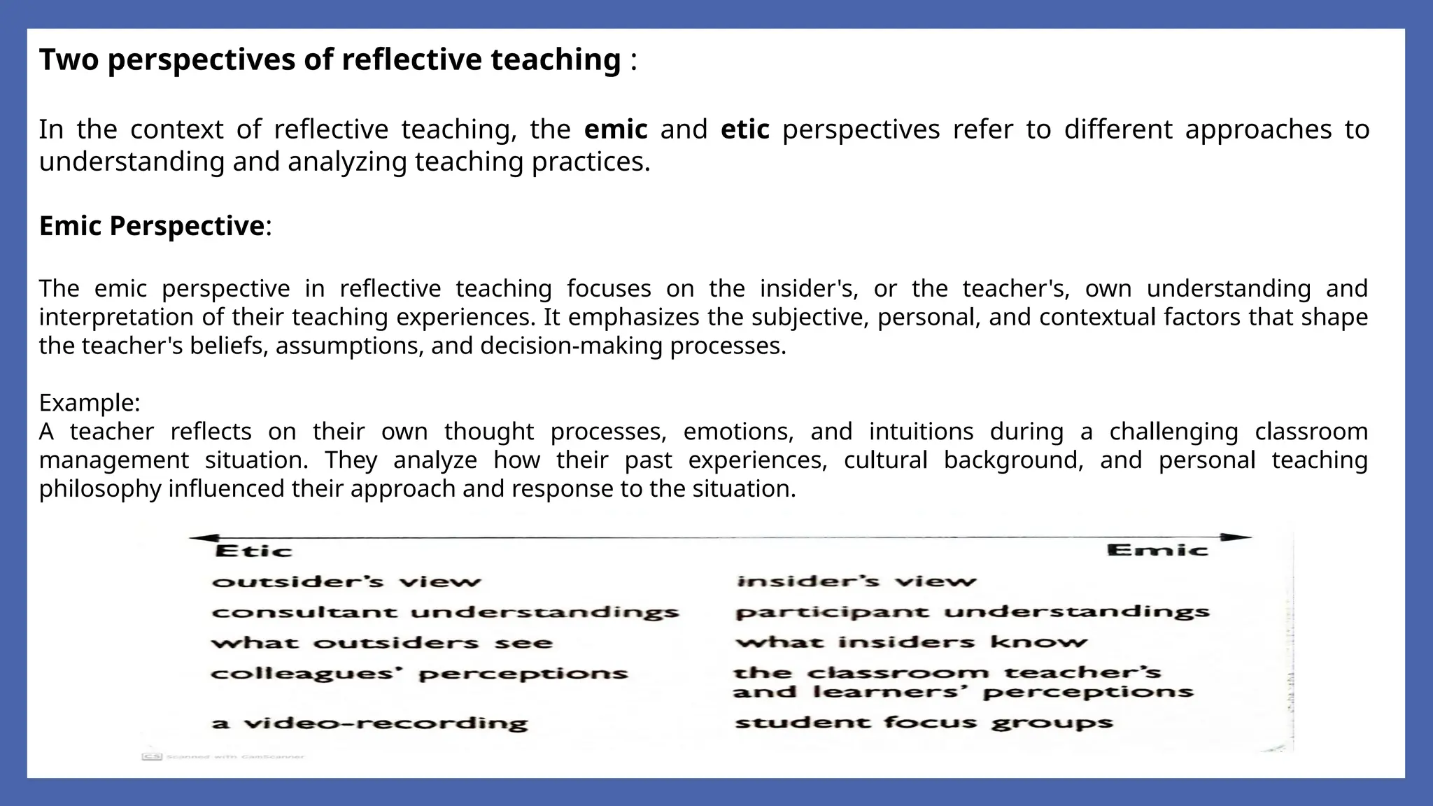 Two perspectives of reflective teaching :
In the context of reflective teaching, the emic and etic perspectives refer to different approaches to
understanding and analyzing teaching practices.
Emic Perspective:
The emic perspective in reflective teaching focuses on the insider's, or the teacher's, own understanding and
interpretation of their teaching experiences. It emphasizes the subjective, personal, and contextual factors that shape
the teacher's beliefs, assumptions, and decision-making processes.
Example:
A teacher reflects on their own thought processes, emotions, and intuitions during a challenging classroom
management situation. They analyze how their past experiences, cultural background, and personal teaching
philosophy influenced their approach and response to the situation.
 