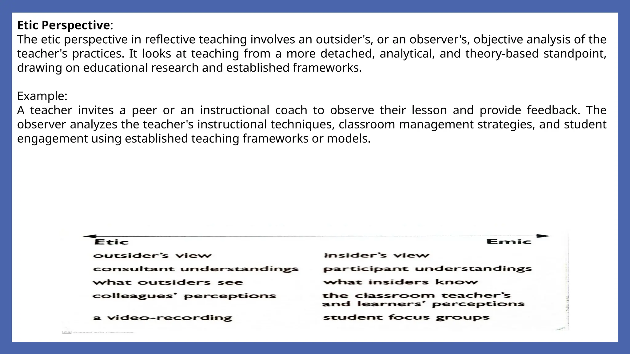 Etic Perspective:
The etic perspective in reflective teaching involves an outsider's, or an observer's, objective analysis of the
teacher's practices. It looks at teaching from a more detached, analytical, and theory-based standpoint,
drawing on educational research and established frameworks.
Example:
A teacher invites a peer or an instructional coach to observe their lesson and provide feedback. The
observer analyzes the teacher's instructional techniques, classroom management strategies, and student
engagement using established teaching frameworks or models.
 