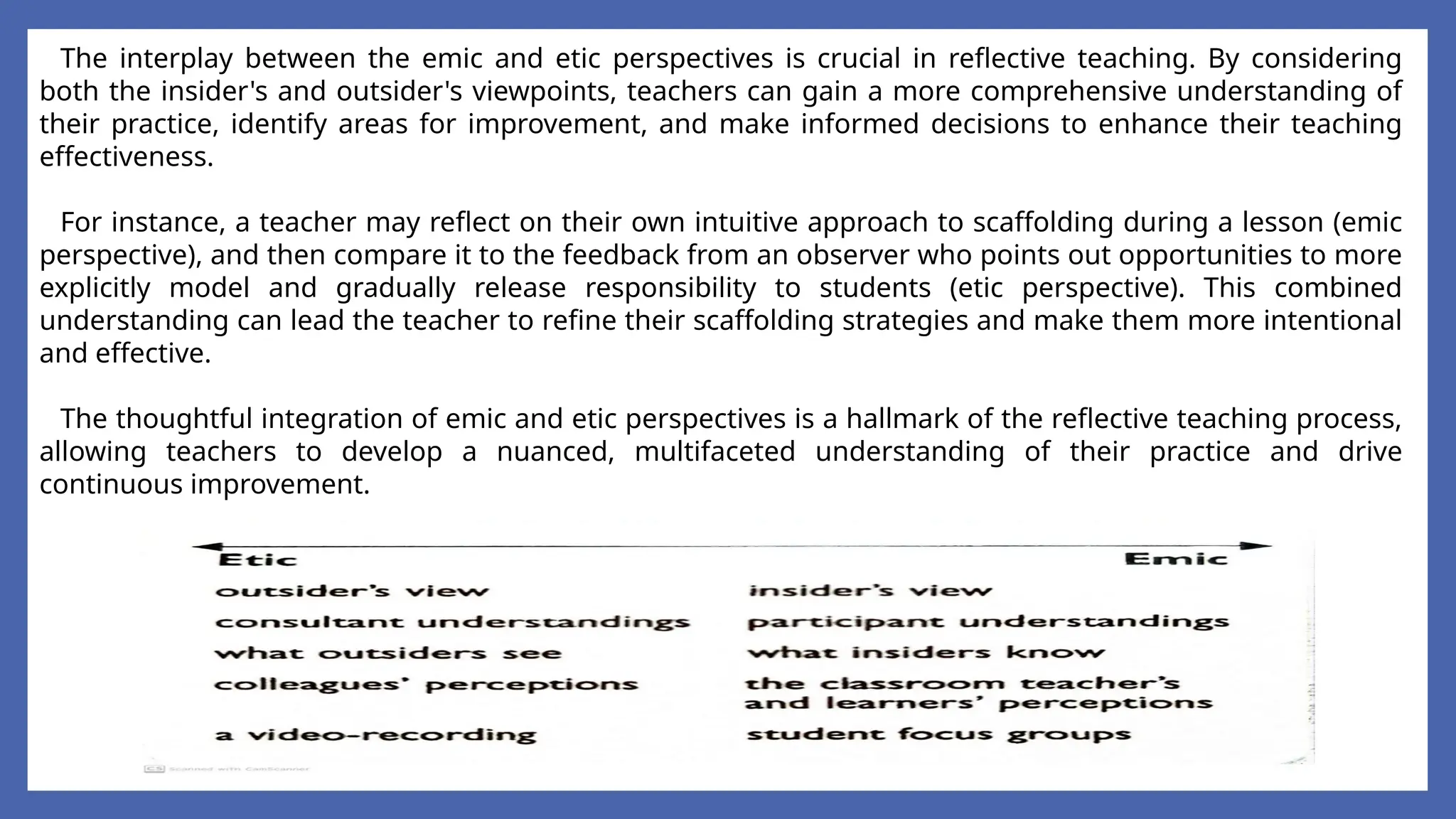 The interplay between the emic and etic perspectives is crucial in reflective teaching. By considering
both the insider's and outsider's viewpoints, teachers can gain a more comprehensive understanding of
their practice, identify areas for improvement, and make informed decisions to enhance their teaching
effectiveness.
For instance, a teacher may reflect on their own intuitive approach to scaffolding during a lesson (emic
perspective), and then compare it to the feedback from an observer who points out opportunities to more
explicitly model and gradually release responsibility to students (etic perspective). This combined
understanding can lead the teacher to refine their scaffolding strategies and make them more intentional
and effective.
The thoughtful integration of emic and etic perspectives is a hallmark of the reflective teaching process,
allowing teachers to develop a nuanced, multifaceted understanding of their practice and drive
continuous improvement.
 