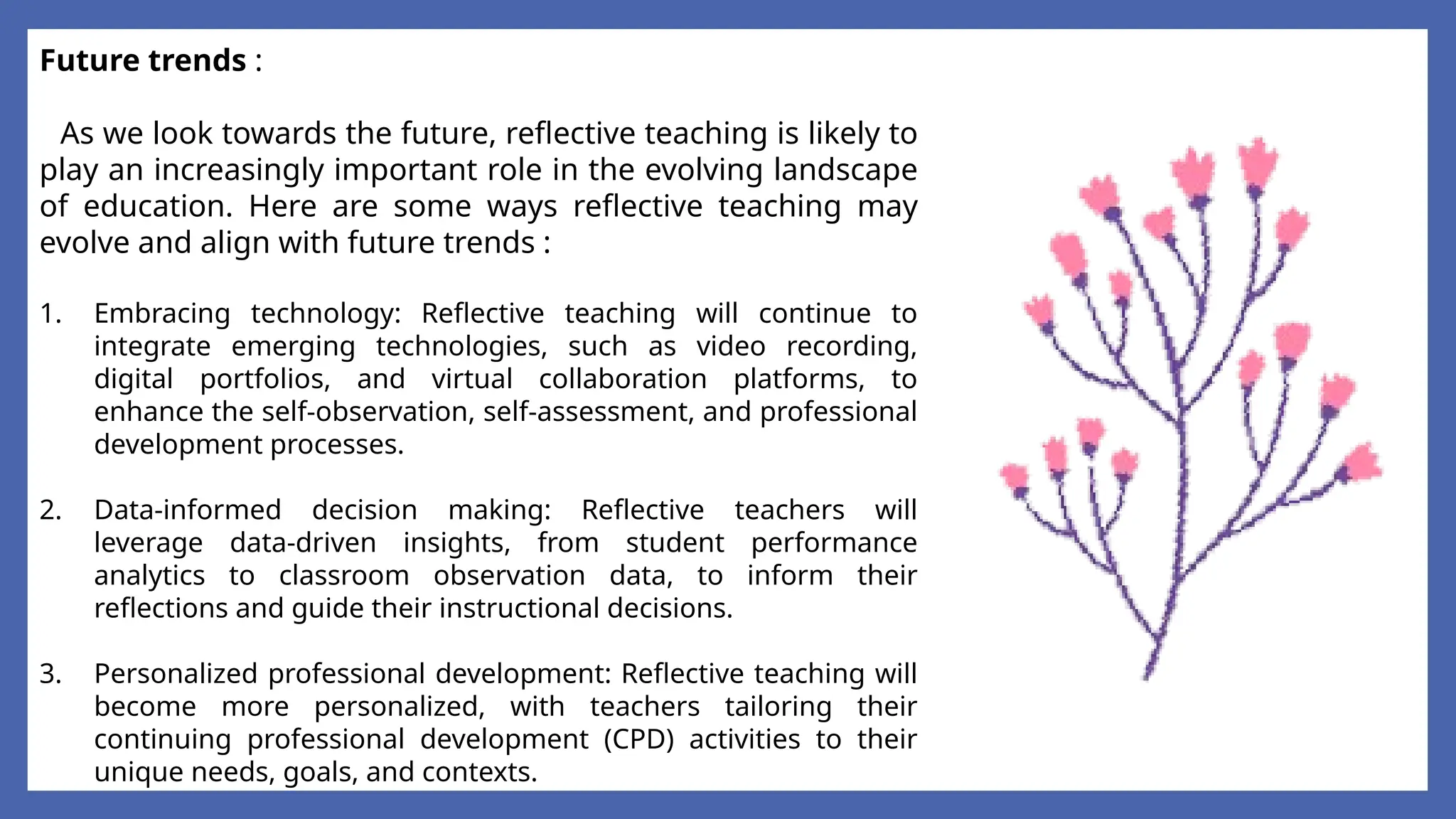 Future trends :
As we look towards the future, reflective teaching is likely to
play an increasingly important role in the evolving landscape
of education. Here are some ways reflective teaching may
evolve and align with future trends :
1. Embracing technology: Reflective teaching will continue to
integrate emerging technologies, such as video recording,
digital portfolios, and virtual collaboration platforms, to
enhance the self-observation, self-assessment, and professional
development processes.
2. Data-informed decision making: Reflective teachers will
leverage data-driven insights, from student performance
analytics to classroom observation data, to inform their
reflections and guide their instructional decisions.
3. Personalized professional development: Reflective teaching will
become more personalized, with teachers tailoring their
continuing professional development (CPD) activities to their
unique needs, goals, and contexts.
 