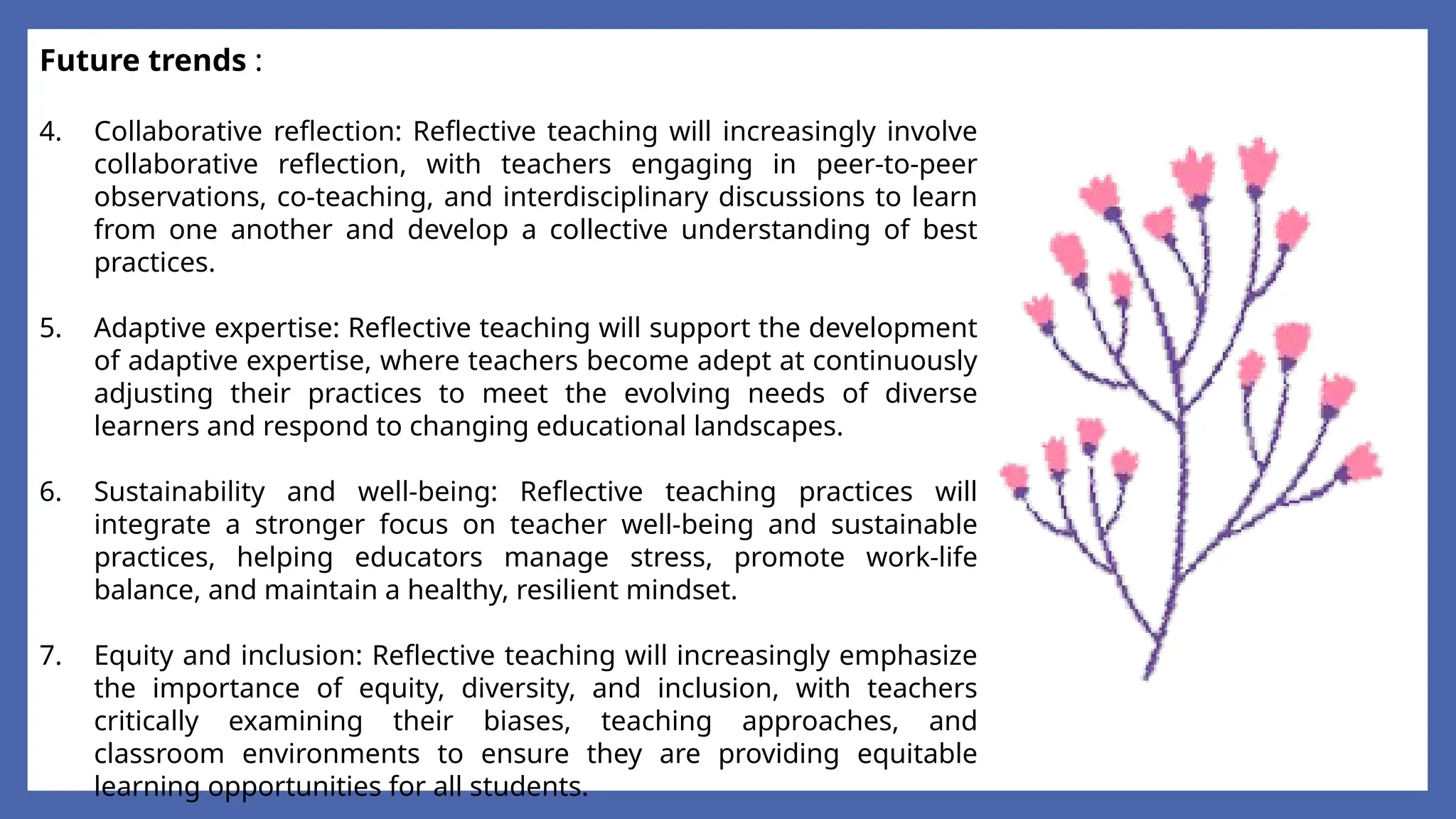 Future trends :
4. Collaborative reflection: Reflective teaching will increasingly involve
collaborative reflection, with teachers engaging in peer-to-peer
observations, co-teaching, and interdisciplinary discussions to learn
from one another and develop a collective understanding of best
practices.
5. Adaptive expertise: Reflective teaching will support the development
of adaptive expertise, where teachers become adept at continuously
adjusting their practices to meet the evolving needs of diverse
learners and respond to changing educational landscapes.
6. Sustainability and well-being: Reflective teaching practices will
integrate a stronger focus on teacher well-being and sustainable
practices, helping educators manage stress, promote work-life
balance, and maintain a healthy, resilient mindset.
7. Equity and inclusion: Reflective teaching will increasingly emphasize
the importance of equity, diversity, and inclusion, with teachers
critically examining their biases, teaching approaches, and
classroom environments to ensure they are providing equitable
learning opportunities for all students.
 