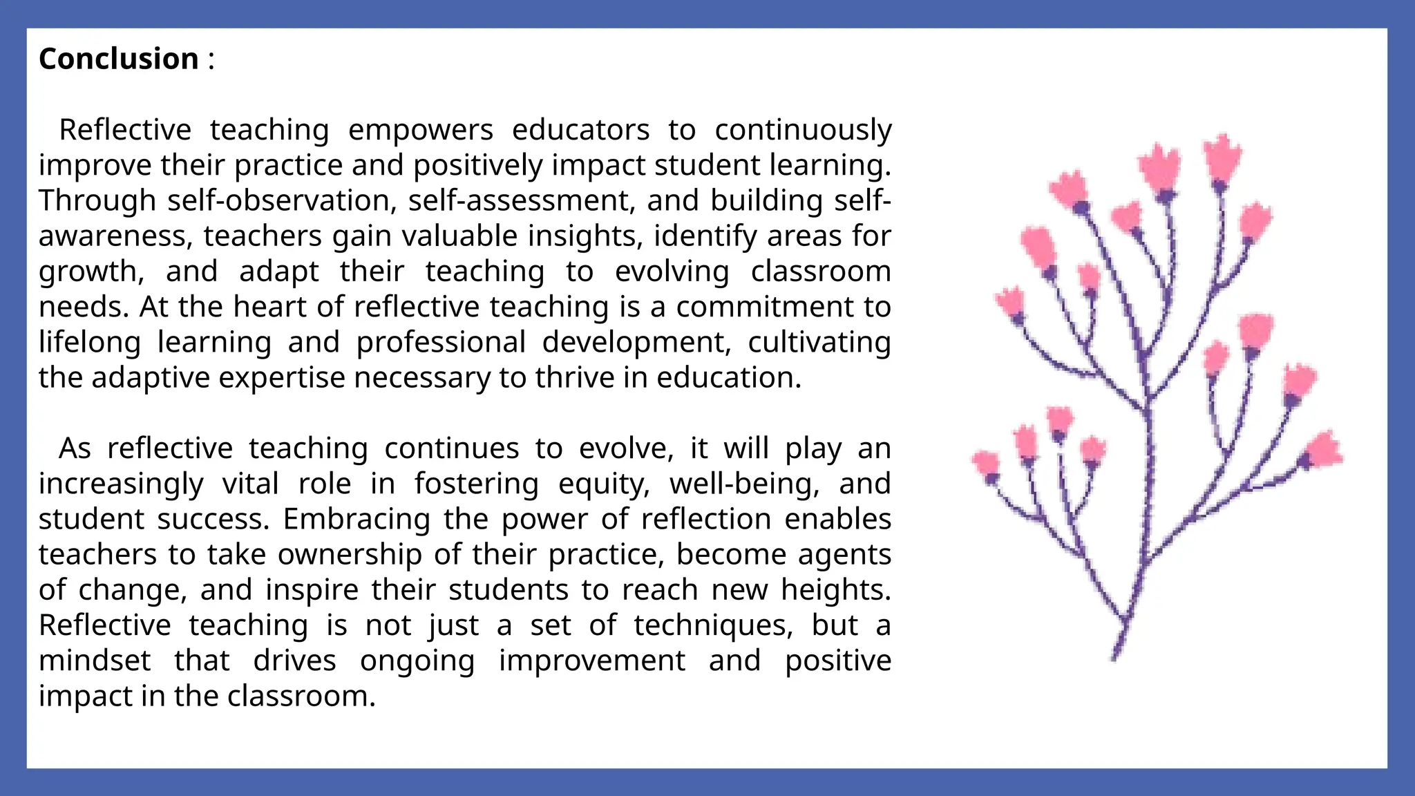Conclusion :
Reflective teaching empowers educators to continuously
improve their practice and positively impact student learning.
Through self-observation, self-assessment, and building self-
awareness, teachers gain valuable insights, identify areas for
growth, and adapt their teaching to evolving classroom
needs. At the heart of reflective teaching is a commitment to
lifelong learning and professional development, cultivating
the adaptive expertise necessary to thrive in education.
As reflective teaching continues to evolve, it will play an
increasingly vital role in fostering equity, well-being, and
student success. Embracing the power of reflection enables
teachers to take ownership of their practice, become agents
of change, and inspire their students to reach new heights.
Reflective teaching is not just a set of techniques, but a
mindset that drives ongoing improvement and positive
impact in the classroom.
 