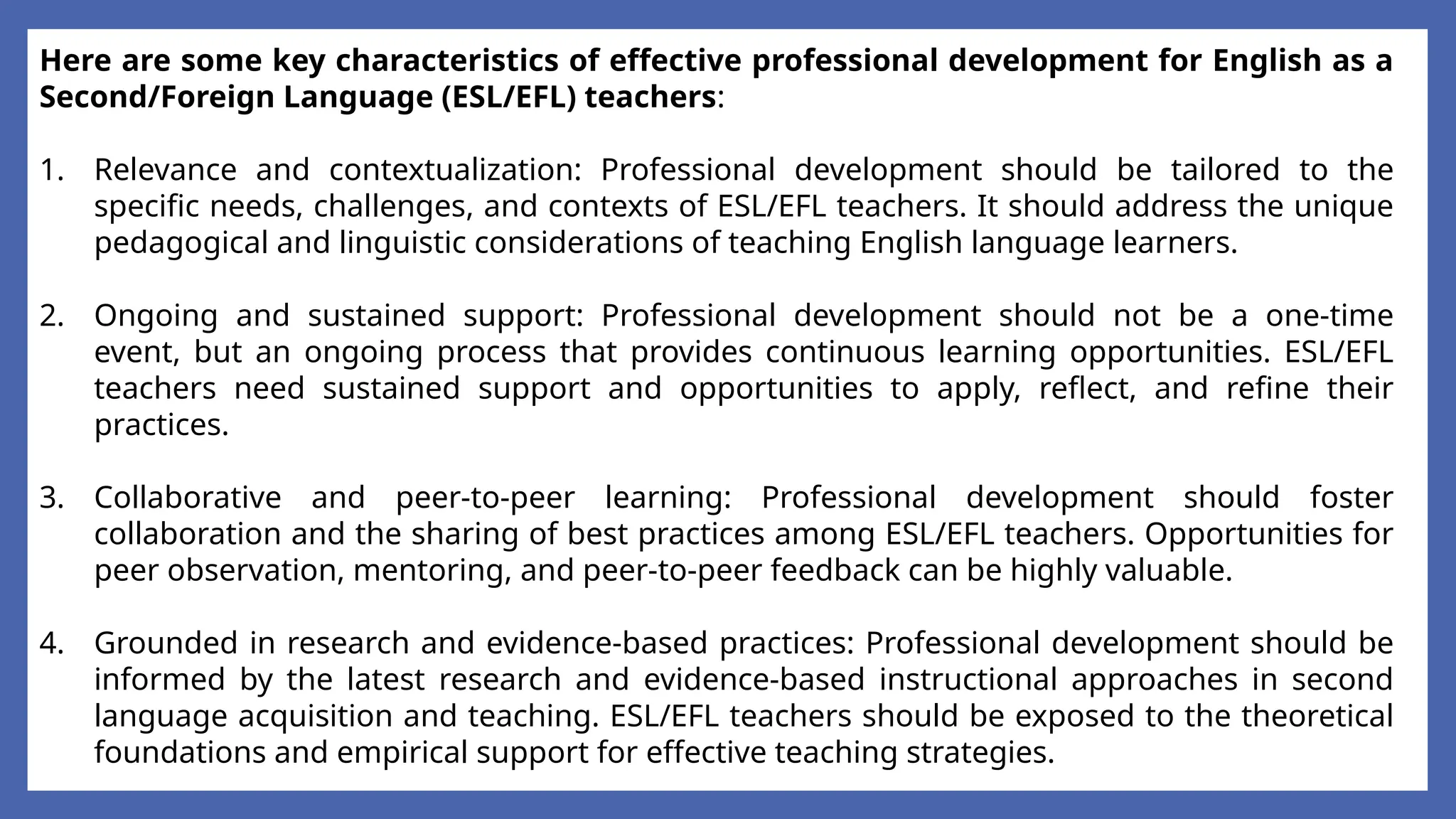 Here are some key characteristics of effective professional development for English as a
Second/Foreign Language (ESL/EFL) teachers:
1. Relevance and contextualization: Professional development should be tailored to the
specific needs, challenges, and contexts of ESL/EFL teachers. It should address the unique
pedagogical and linguistic considerations of teaching English language learners.
2. Ongoing and sustained support: Professional development should not be a one-time
event, but an ongoing process that provides continuous learning opportunities. ESL/EFL
teachers need sustained support and opportunities to apply, reflect, and refine their
practices.
3. Collaborative and peer-to-peer learning: Professional development should foster
collaboration and the sharing of best practices among ESL/EFL teachers. Opportunities for
peer observation, mentoring, and peer-to-peer feedback can be highly valuable.
4. Grounded in research and evidence-based practices: Professional development should be
informed by the latest research and evidence-based instructional approaches in second
language acquisition and teaching. ESL/EFL teachers should be exposed to the theoretical
foundations and empirical support for effective teaching strategies.
 