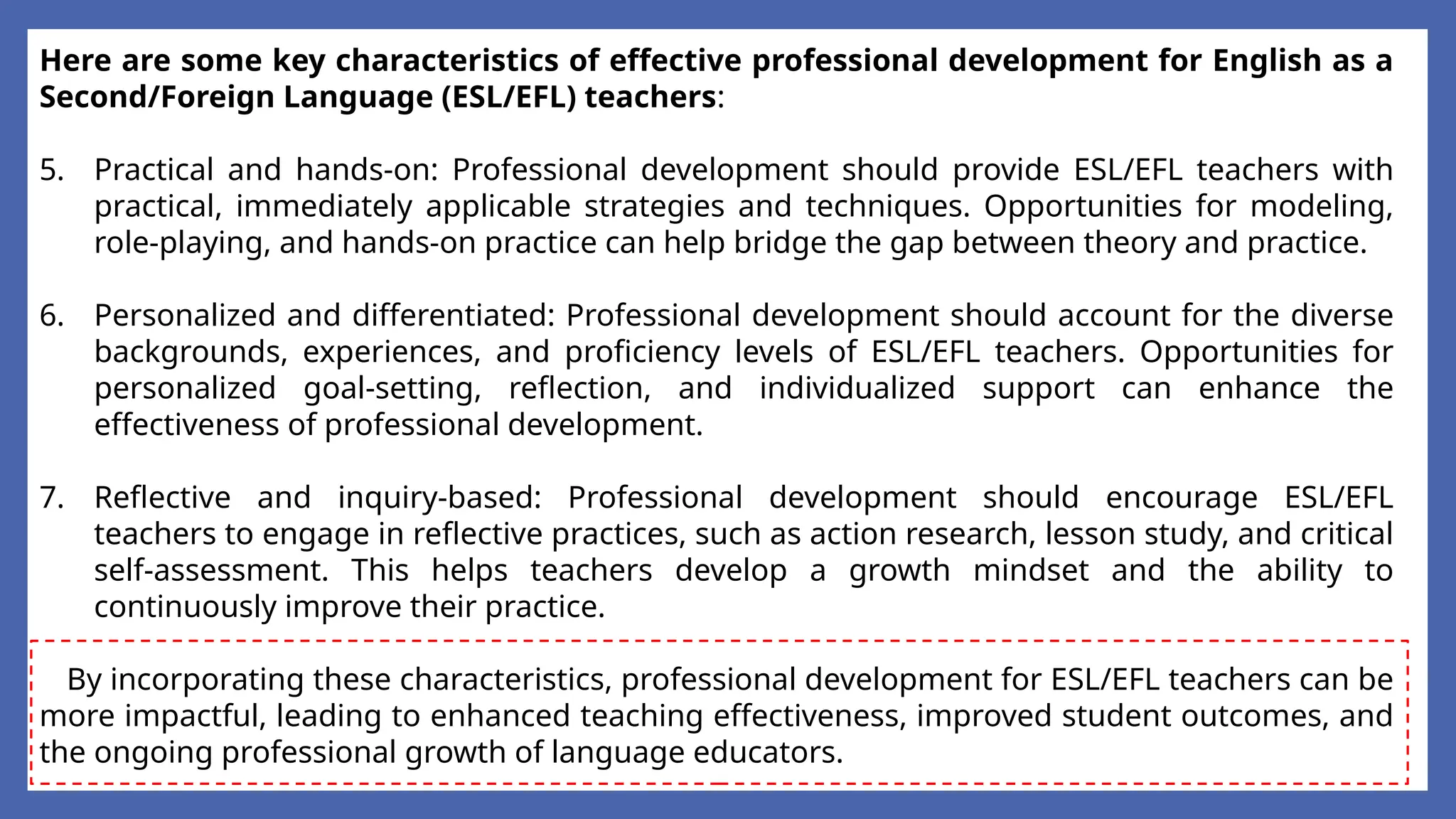 Here are some key characteristics of effective professional development for English as a
Second/Foreign Language (ESL/EFL) teachers:
5. Practical and hands-on: Professional development should provide ESL/EFL teachers with
practical, immediately applicable strategies and techniques. Opportunities for modeling,
role-playing, and hands-on practice can help bridge the gap between theory and practice.
6. Personalized and differentiated: Professional development should account for the diverse
backgrounds, experiences, and proficiency levels of ESL/EFL teachers. Opportunities for
personalized goal-setting, reflection, and individualized support can enhance the
effectiveness of professional development.
7. Reflective and inquiry-based: Professional development should encourage ESL/EFL
teachers to engage in reflective practices, such as action research, lesson study, and critical
self-assessment. This helps teachers develop a growth mindset and the ability to
continuously improve their practice.
By incorporating these characteristics, professional development for ESL/EFL teachers can be
more impactful, leading to enhanced teaching effectiveness, improved student outcomes, and
the ongoing professional growth of language educators.
 