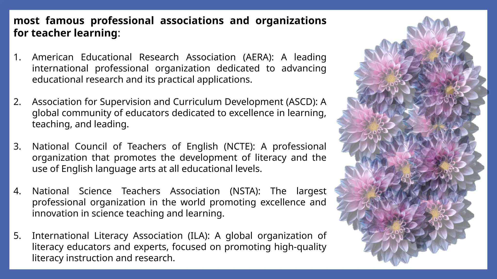 most famous professional associations and organizations
for teacher learning:
1. American Educational Research Association (AERA): A leading
international professional organization dedicated to advancing
educational research and its practical applications.
2. Association for Supervision and Curriculum Development (ASCD): A
global community of educators dedicated to excellence in learning,
teaching, and leading.
3. National Council of Teachers of English (NCTE): A professional
organization that promotes the development of literacy and the
use of English language arts at all educational levels.
4. National Science Teachers Association (NSTA): The largest
professional organization in the world promoting excellence and
innovation in science teaching and learning.
5. International Literacy Association (ILA): A global organization of
literacy educators and experts, focused on promoting high-quality
literacy instruction and research.
 