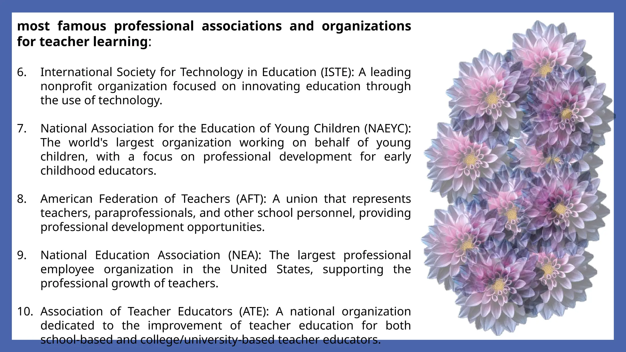 most famous professional associations and organizations
for teacher learning:
6. International Society for Technology in Education (ISTE): A leading
nonprofit organization focused on innovating education through
the use of technology.
7. National Association for the Education of Young Children (NAEYC):
The world's largest organization working on behalf of young
children, with a focus on professional development for early
childhood educators.
8. American Federation of Teachers (AFT): A union that represents
teachers, paraprofessionals, and other school personnel, providing
professional development opportunities.
9. National Education Association (NEA): The largest professional
employee organization in the United States, supporting the
professional growth of teachers.
10. Association of Teacher Educators (ATE): A national organization
dedicated to the improvement of teacher education for both
school-based and college/university-based teacher educators.
 