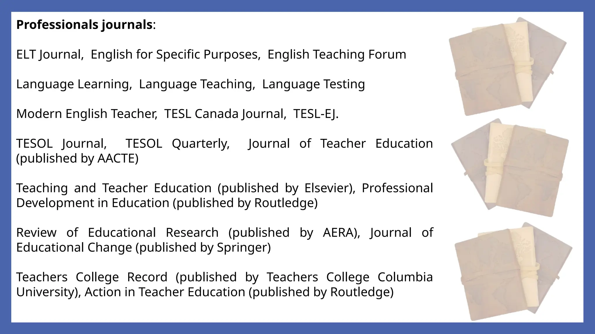 Professionals journals:
ELT Journal, English for Specific Purposes, English Teaching Forum
Language Learning, Language Teaching, Language Testing
Modern English Teacher, TESL Canada Journal, TESL-EJ.
TESOL Journal, TESOL Quarterly, Journal of Teacher Education
(published by AACTE)
Teaching and Teacher Education (published by Elsevier), Professional
Development in Education (published by Routledge)
Review of Educational Research (published by AERA), Journal of
Educational Change (published by Springer)
Teachers College Record (published by Teachers College Columbia
University), Action in Teacher Education (published by Routledge)
 