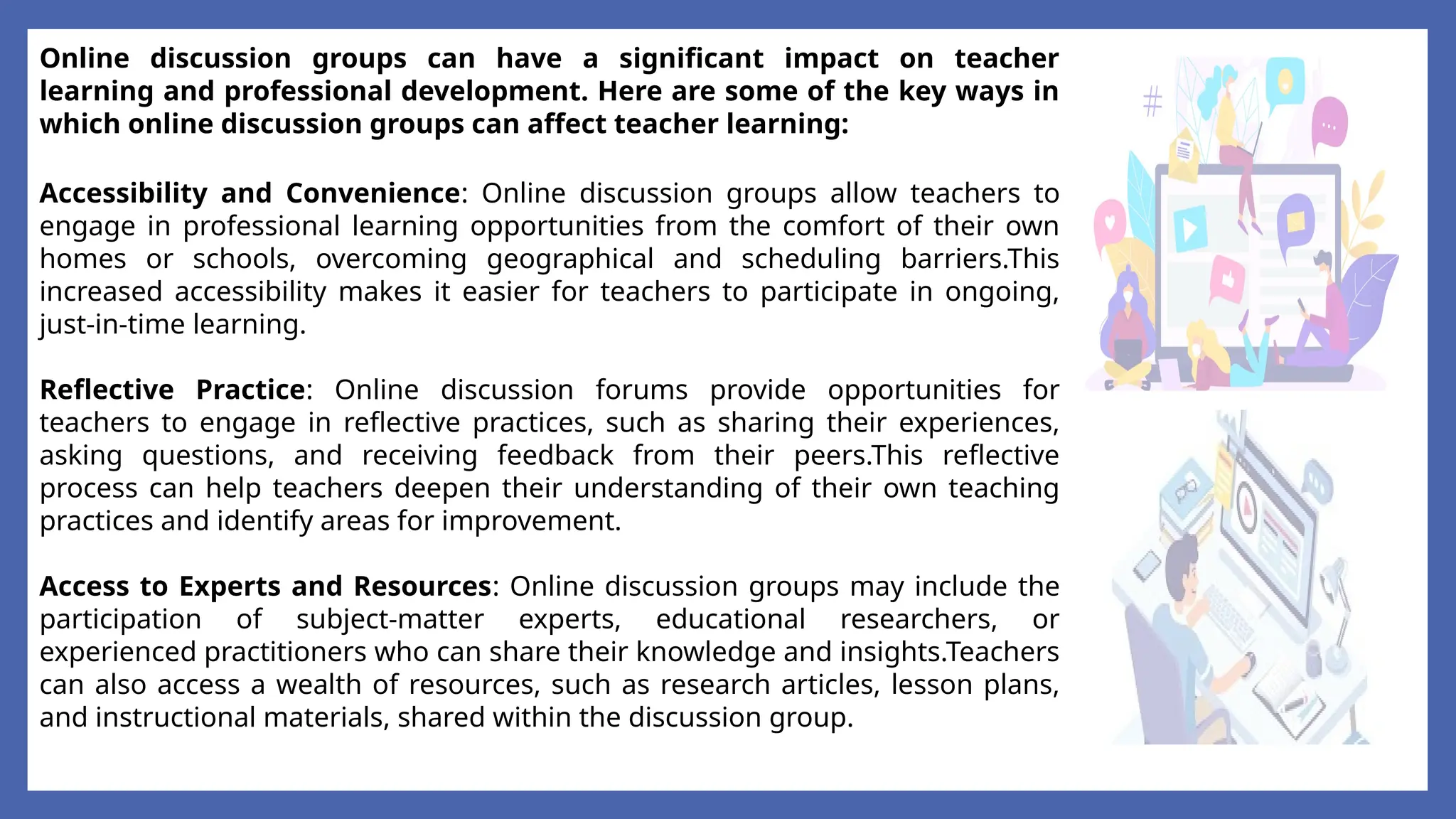 Online discussion groups can have a significant impact on teacher
learning and professional development. Here are some of the key ways in
which online discussion groups can affect teacher learning:
Accessibility and Convenience: Online discussion groups allow teachers to
engage in professional learning opportunities from the comfort of their own
homes or schools, overcoming geographical and scheduling barriers.This
increased accessibility makes it easier for teachers to participate in ongoing,
just-in-time learning.
Reflective Practice: Online discussion forums provide opportunities for
teachers to engage in reflective practices, such as sharing their experiences,
asking questions, and receiving feedback from their peers.This reflective
process can help teachers deepen their understanding of their own teaching
practices and identify areas for improvement.
Access to Experts and Resources: Online discussion groups may include the
participation of subject-matter experts, educational researchers, or
experienced practitioners who can share their knowledge and insights.Teachers
can also access a wealth of resources, such as research articles, lesson plans,
and instructional materials, shared within the discussion group.
 