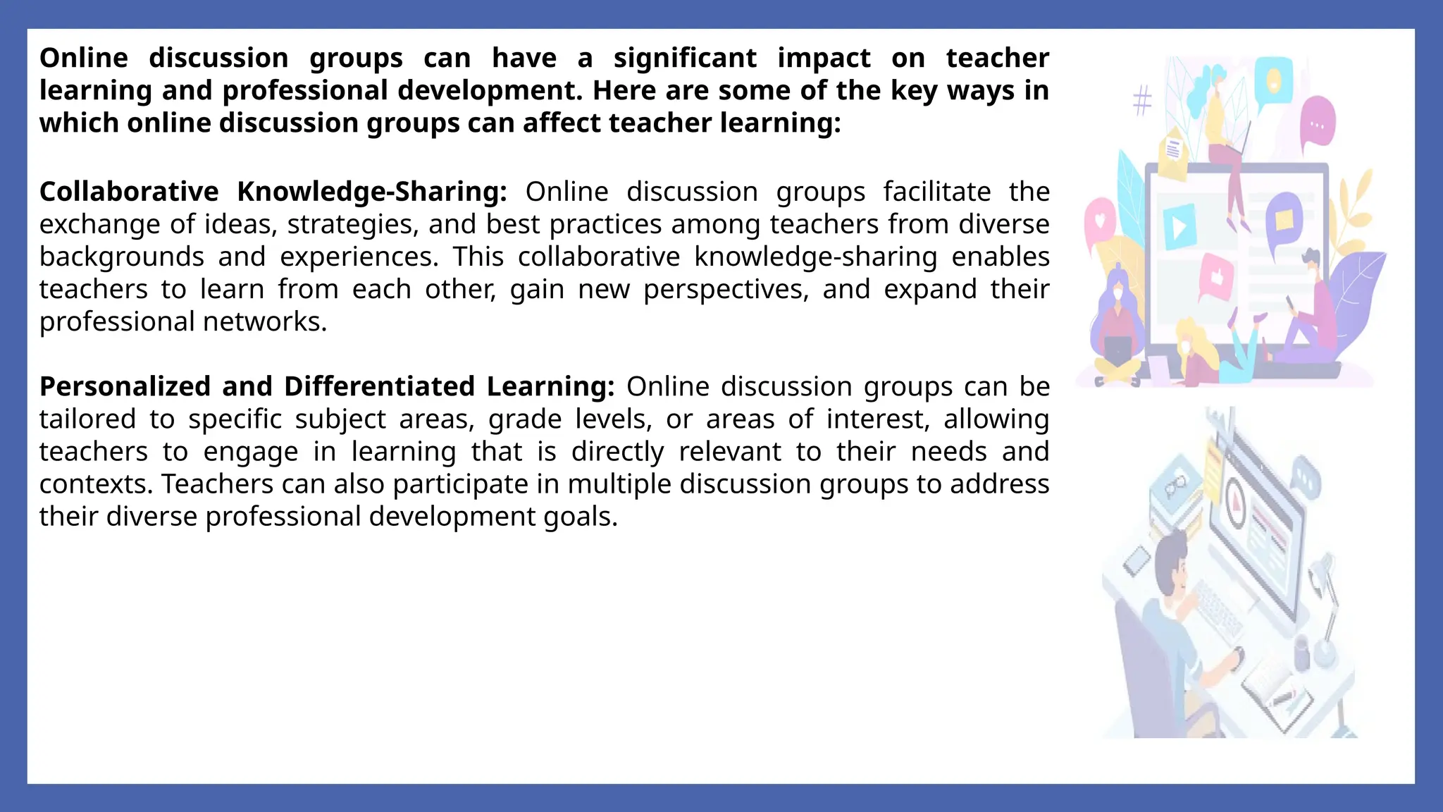 Online discussion groups can have a significant impact on teacher
learning and professional development. Here are some of the key ways in
which online discussion groups can affect teacher learning:
Collaborative Knowledge-Sharing: Online discussion groups facilitate the
exchange of ideas, strategies, and best practices among teachers from diverse
backgrounds and experiences. This collaborative knowledge-sharing enables
teachers to learn from each other, gain new perspectives, and expand their
professional networks.
Personalized and Differentiated Learning: Online discussion groups can be
tailored to specific subject areas, grade levels, or areas of interest, allowing
teachers to engage in learning that is directly relevant to their needs and
contexts. Teachers can also participate in multiple discussion groups to address
their diverse professional development goals.
 