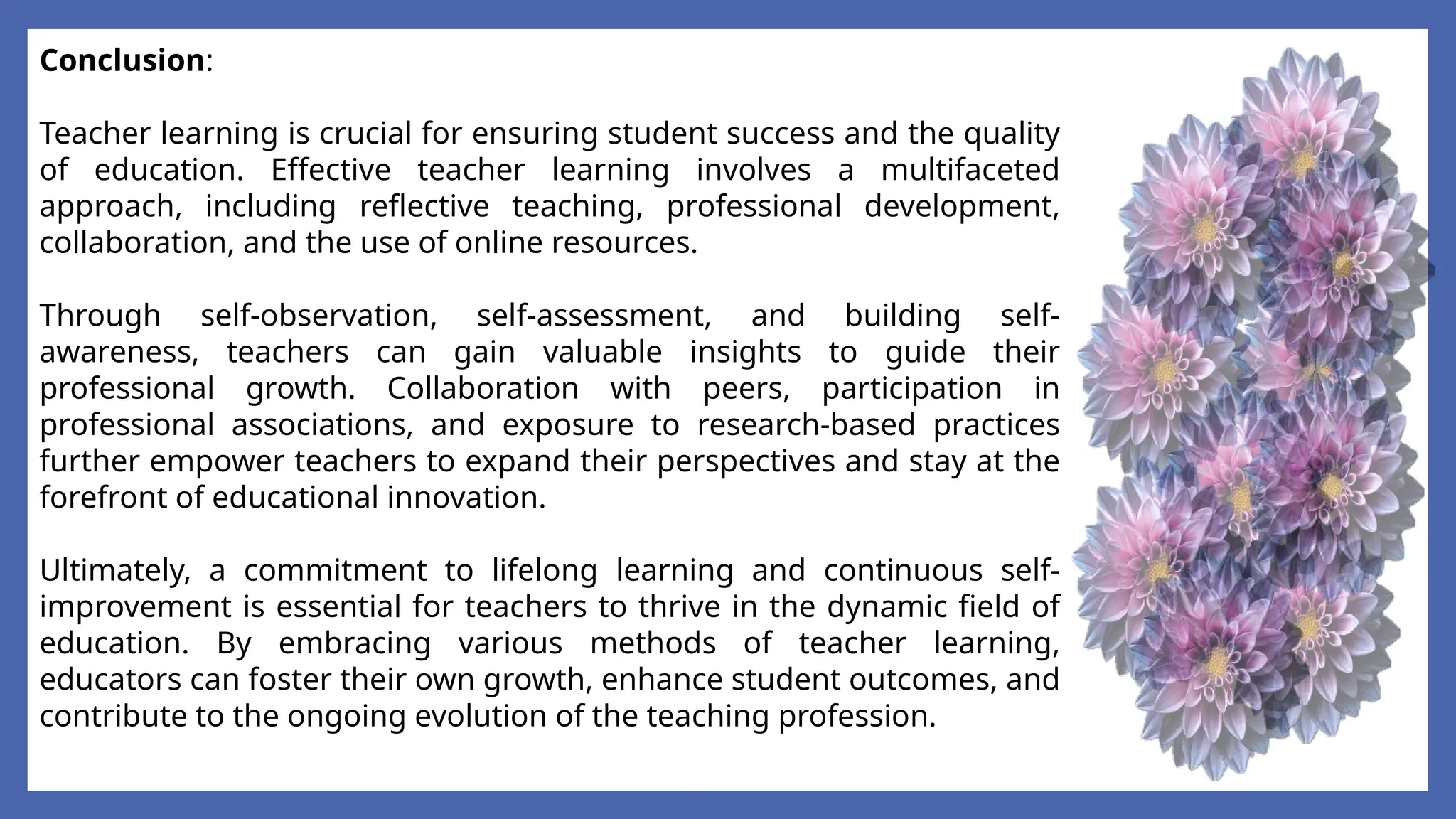 Conclusion:
Teacher learning is crucial for ensuring student success and the quality
of education. Effective teacher learning involves a multifaceted
approach, including reflective teaching, professional development,
collaboration, and the use of online resources.
Through self-observation, self-assessment, and building self-
awareness, teachers can gain valuable insights to guide their
professional growth. Collaboration with peers, participation in
professional associations, and exposure to research-based practices
further empower teachers to expand their perspectives and stay at the
forefront of educational innovation.
Ultimately, a commitment to lifelong learning and continuous self-
improvement is essential for teachers to thrive in the dynamic field of
education. By embracing various methods of teacher learning,
educators can foster their own growth, enhance student outcomes, and
contribute to the ongoing evolution of the teaching profession.
 
