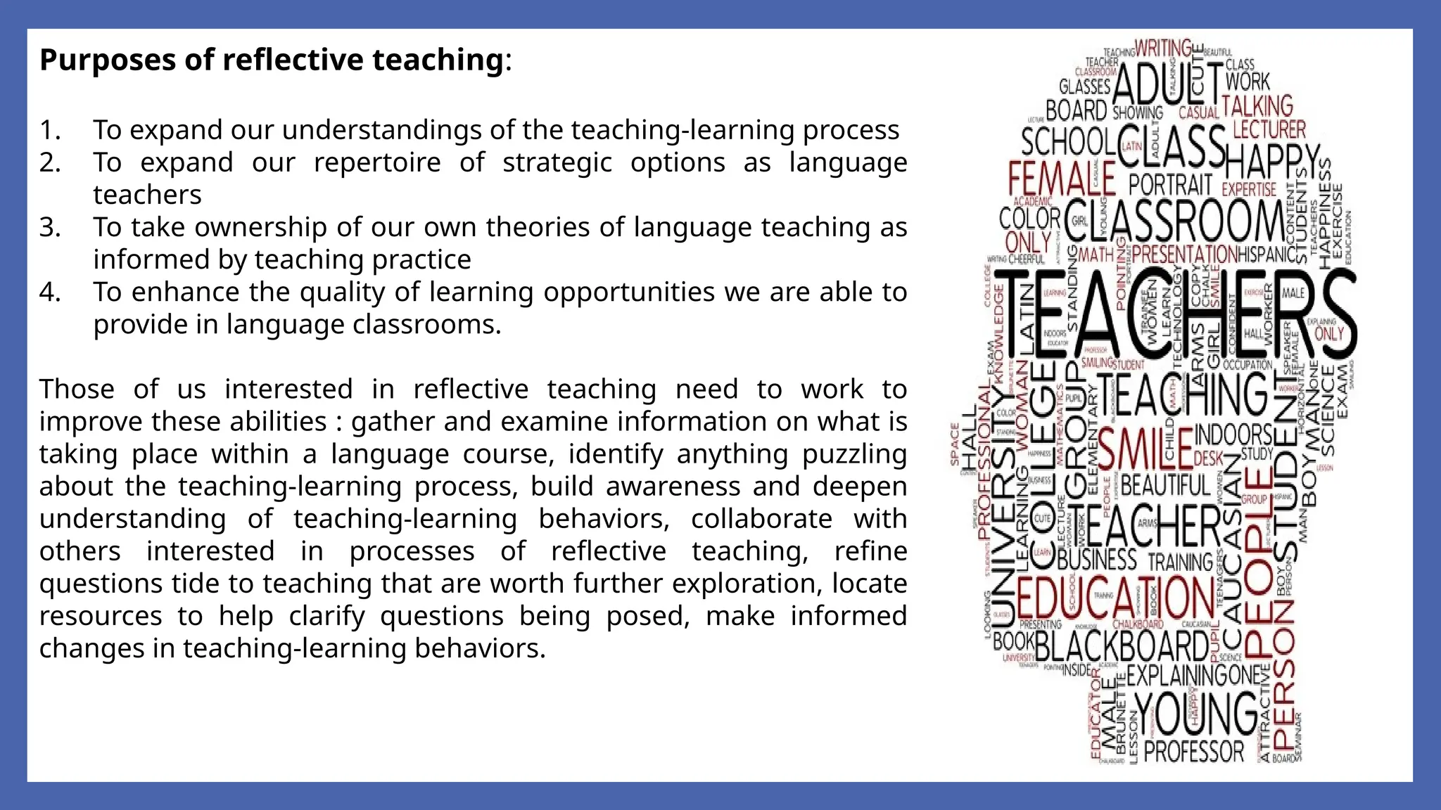 Purposes of reflective teaching:
1. To expand our understandings of the teaching-learning process
2. To expand our repertoire of strategic options as language
teachers
3. To take ownership of our own theories of language teaching as
informed by teaching practice
4. To enhance the quality of learning opportunities we are able to
provide in language classrooms.
Those of us interested in reflective teaching need to work to
improve these abilities : gather and examine information on what is
taking place within a language course, identify anything puzzling
about the teaching-learning process, build awareness and deepen
understanding of teaching-learning behaviors, collaborate with
others interested in processes of reflective teaching, refine
questions tide to teaching that are worth further exploration, locate
resources to help clarify questions being posed, make informed
changes in teaching-learning behaviors.
 