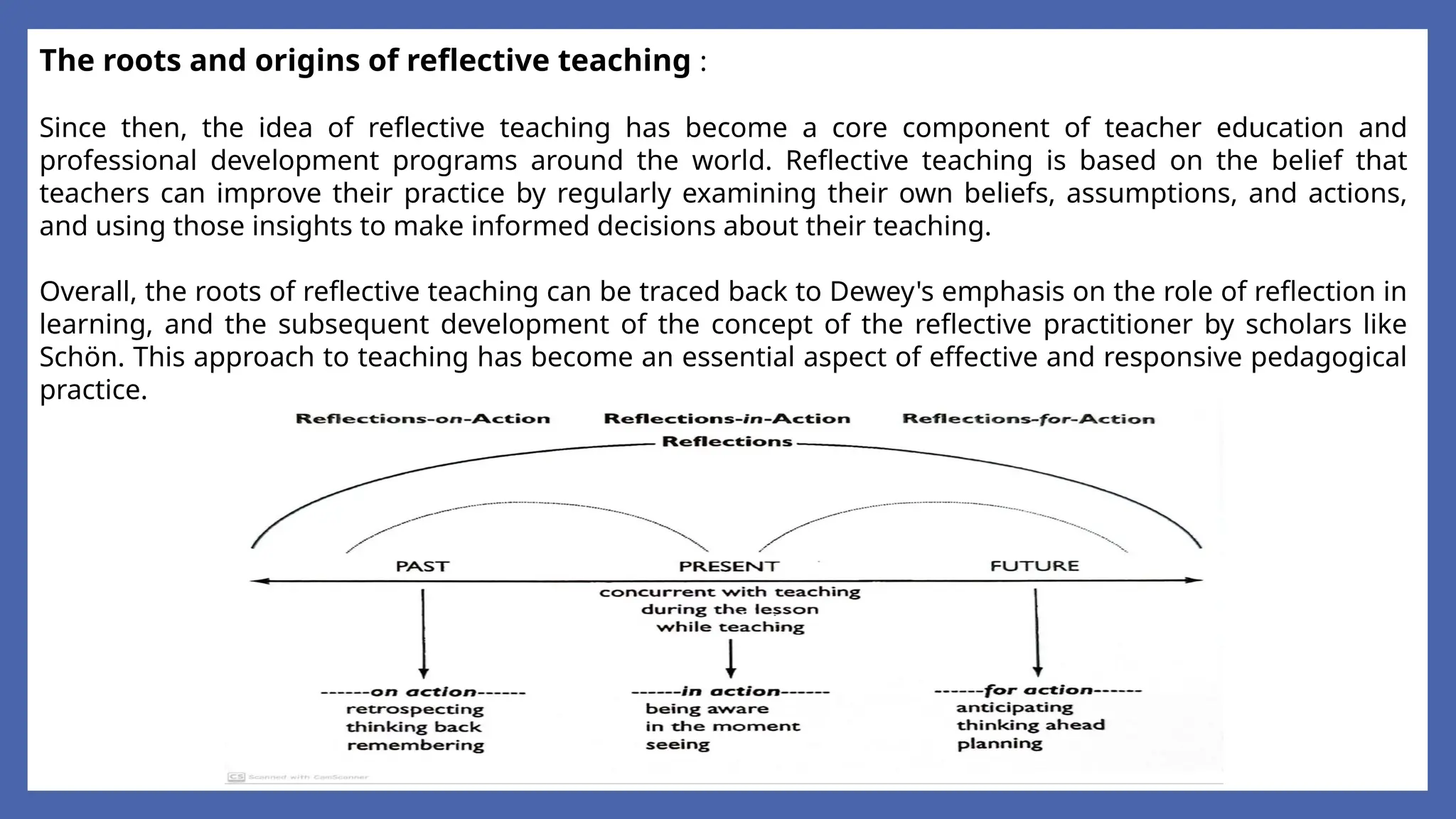 The roots and origins of reflective teaching :
Since then, the idea of reflective teaching has become a core component of teacher education and
professional development programs around the world. Reflective teaching is based on the belief that
teachers can improve their practice by regularly examining their own beliefs, assumptions, and actions,
and using those insights to make informed decisions about their teaching.
Overall, the roots of reflective teaching can be traced back to Dewey's emphasis on the role of reflection in
learning, and the subsequent development of the concept of the reflective practitioner by scholars like
Schön. This approach to teaching has become an essential aspect of effective and responsive pedagogical
practice.
 