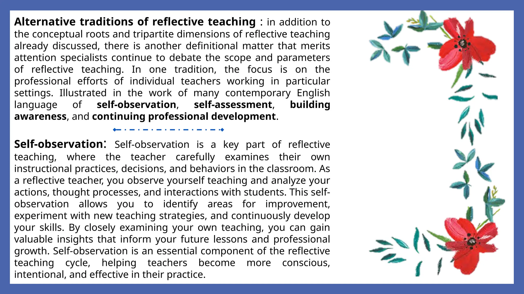 Alternative traditions of reflective teaching : in addition to
the conceptual roots and tripartite dimensions of reflective teaching
already discussed, there is another definitional matter that merits
attention specialists continue to debate the scope and parameters
of reflective teaching. In one tradition, the focus is on the
professional efforts of individual teachers working in particular
settings. Illustrated in the work of many contemporary English
language of self-observation, self-assessment, building
awareness, and continuing professional development.
Self-observation: Self-observation is a key part of reflective
teaching, where the teacher carefully examines their own
instructional practices, decisions, and behaviors in the classroom. As
a reflective teacher, you observe yourself teaching and analyze your
actions, thought processes, and interactions with students. This self-
observation allows you to identify areas for improvement,
experiment with new teaching strategies, and continuously develop
your skills. By closely examining your own teaching, you can gain
valuable insights that inform your future lessons and professional
growth. Self-observation is an essential component of the reflective
teaching cycle, helping teachers become more conscious,
intentional, and effective in their practice.
 