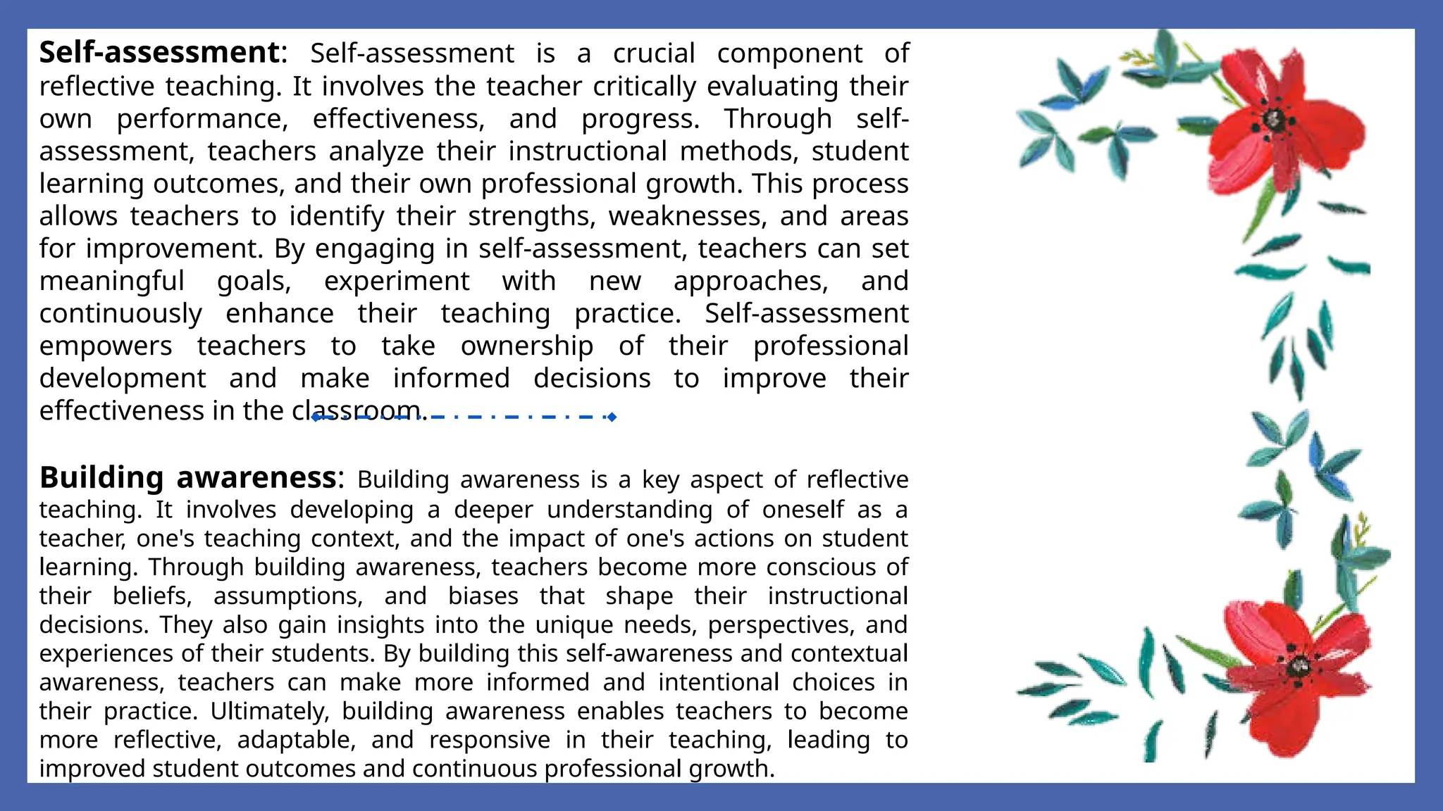Self-assessment: Self-assessment is a crucial component of
reflective teaching. It involves the teacher critically evaluating their
own performance, effectiveness, and progress. Through self-
assessment, teachers analyze their instructional methods, student
learning outcomes, and their own professional growth. This process
allows teachers to identify their strengths, weaknesses, and areas
for improvement. By engaging in self-assessment, teachers can set
meaningful goals, experiment with new approaches, and
continuously enhance their teaching practice. Self-assessment
empowers teachers to take ownership of their professional
development and make informed decisions to improve their
effectiveness in the classroom.
Building awareness: Building awareness is a key aspect of reflective
teaching. It involves developing a deeper understanding of oneself as a
teacher, one's teaching context, and the impact of one's actions on student
learning. Through building awareness, teachers become more conscious of
their beliefs, assumptions, and biases that shape their instructional
decisions. They also gain insights into the unique needs, perspectives, and
experiences of their students. By building this self-awareness and contextual
awareness, teachers can make more informed and intentional choices in
their practice. Ultimately, building awareness enables teachers to become
more reflective, adaptable, and responsive in their teaching, leading to
improved student outcomes and continuous professional growth.
 