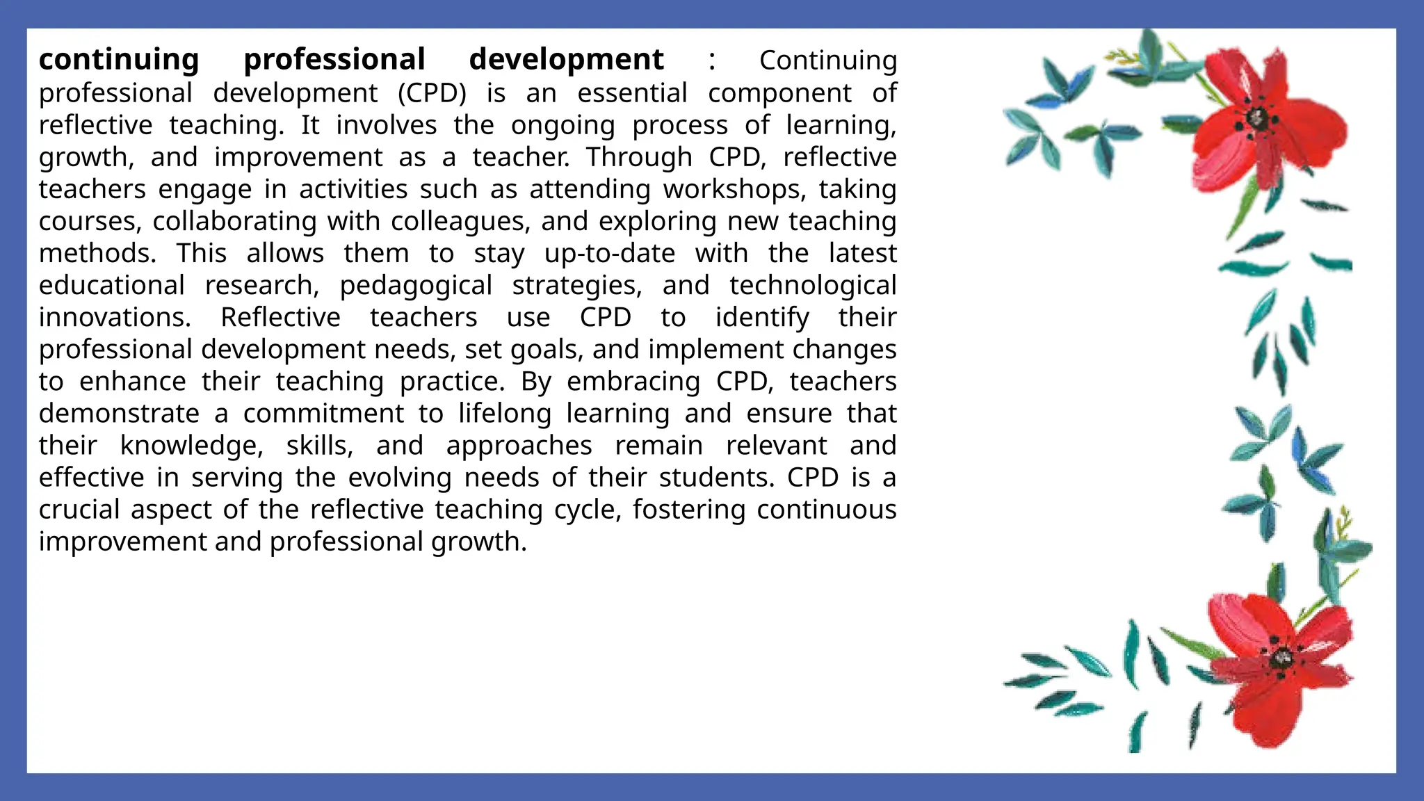 continuing professional development : Continuing
professional development (CPD) is an essential component of
reflective teaching. It involves the ongoing process of learning,
growth, and improvement as a teacher. Through CPD, reflective
teachers engage in activities such as attending workshops, taking
courses, collaborating with colleagues, and exploring new teaching
methods. This allows them to stay up-to-date with the latest
educational research, pedagogical strategies, and technological
innovations. Reflective teachers use CPD to identify their
professional development needs, set goals, and implement changes
to enhance their teaching practice. By embracing CPD, teachers
demonstrate a commitment to lifelong learning and ensure that
their knowledge, skills, and approaches remain relevant and
effective in serving the evolving needs of their students. CPD is a
crucial aspect of the reflective teaching cycle, fostering continuous
improvement and professional growth.
 
