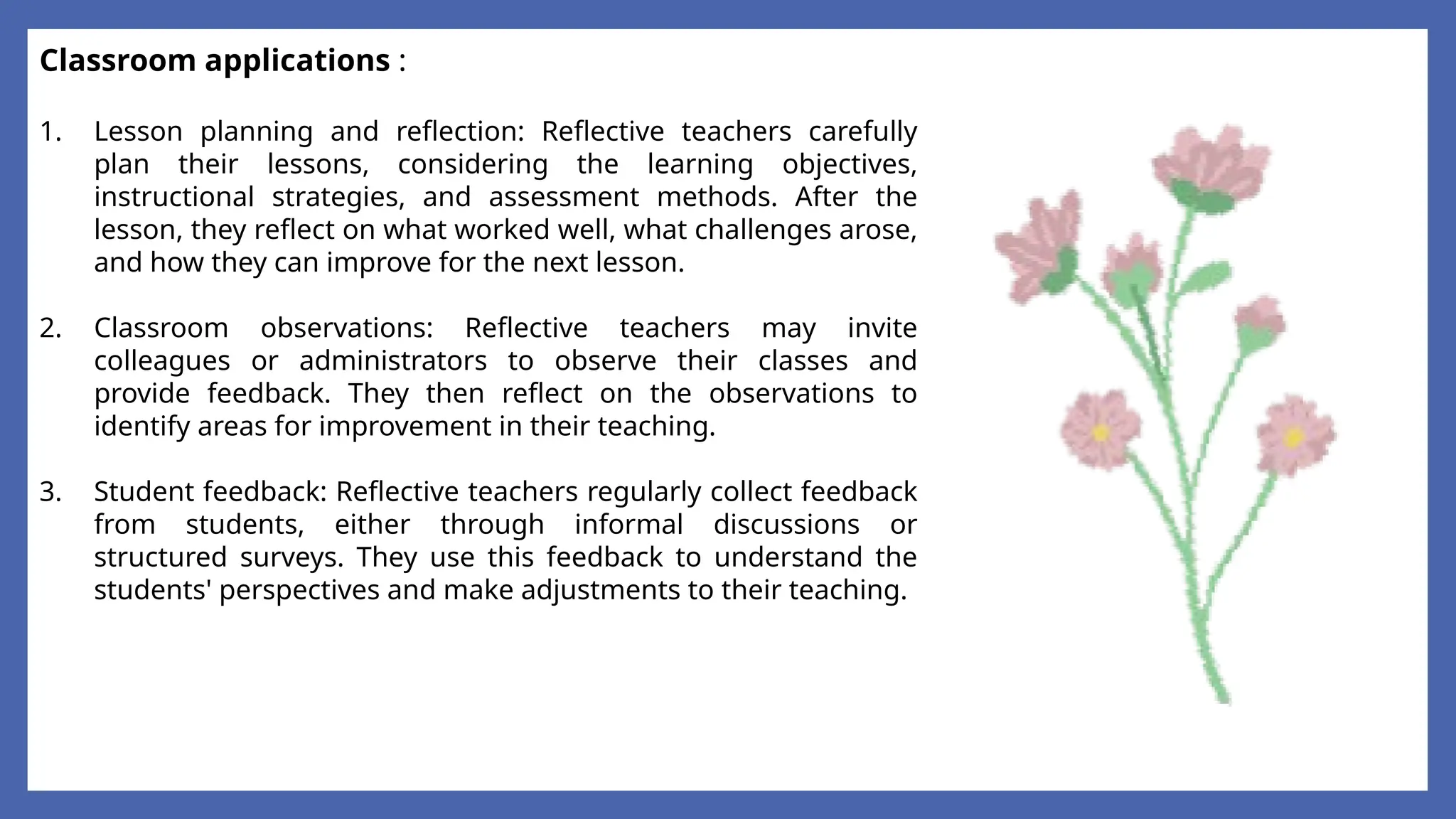 Classroom applications :
1. Lesson planning and reflection: Reflective teachers carefully
plan their lessons, considering the learning objectives,
instructional strategies, and assessment methods. After the
lesson, they reflect on what worked well, what challenges arose,
and how they can improve for the next lesson.
2. Classroom observations: Reflective teachers may invite
colleagues or administrators to observe their classes and
provide feedback. They then reflect on the observations to
identify areas for improvement in their teaching.
3. Student feedback: Reflective teachers regularly collect feedback
from students, either through informal discussions or
structured surveys. They use this feedback to understand the
students' perspectives and make adjustments to their teaching.
 