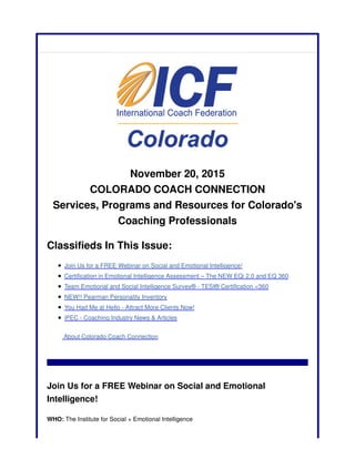 November 20, 2015
COLORADO COACH CONNECTION
Services, Programs and Resources for Colorado's
Coaching Professionals
Classifieds In This Issue:
Join Us for a FREE Webinar on Social and Emotional Intelligence!
Certification in Emotional Intelligence Assessment – The NEW EQi 2.0 and EQ 360
Team Emotional and Social Intelligence Survey® - TESI® Certification <360
NEW!! Pearman Personality Inventory
You Had Me at Hello - Attract More Clients Now!
iPEC - Coaching Industry News & Articles
About Colorado Coach Connection
Join Us for a FREE Webinar on Social and Emotional
Intelligence!
WHO: The Institute for Social + Emotional Intelligence
 